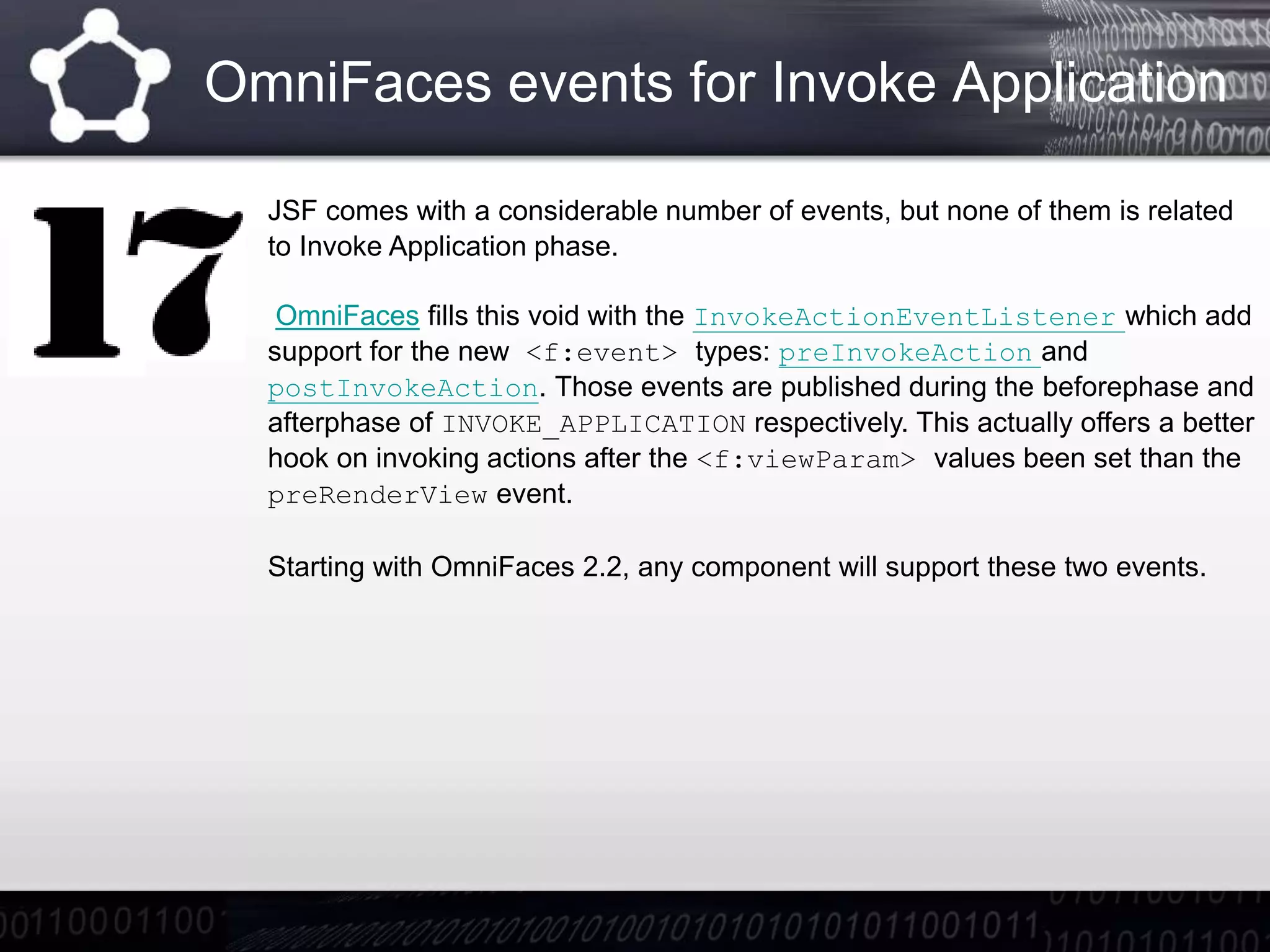 OmniFaces events for Invoke Application
JSF comes with a considerable number of events, but none of them is related
to Invoke Application phase.
OmniFaces fills this void with the InvokeActionEventListener which add
support for the new <f:event> types: preInvokeAction and
postInvokeAction. Those events are published during the beforephase and
afterphase of INVOKE_APPLICATION respectively. This actually offers a better
hook on invoking actions after the <f:viewParam> values been set than the
preRenderView event.
Starting with OmniFaces 2.2, any component will support these two events.
 