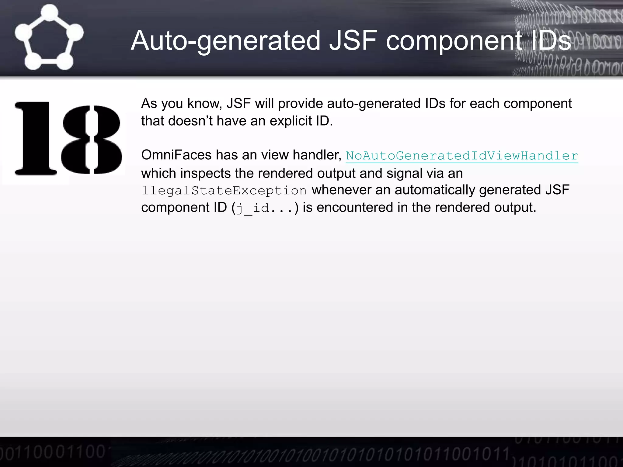 Auto-generated JSF component IDs
As you know, JSF will provide auto-generated IDs for each component
that doesn’t have an explicit ID.
OmniFaces has an view handler, NoAutoGeneratedIdViewHandler
which inspects the rendered output and signal via an
llegalStateException whenever an automatically generated JSF
component ID (j_id...) is encountered in the rendered output.
 