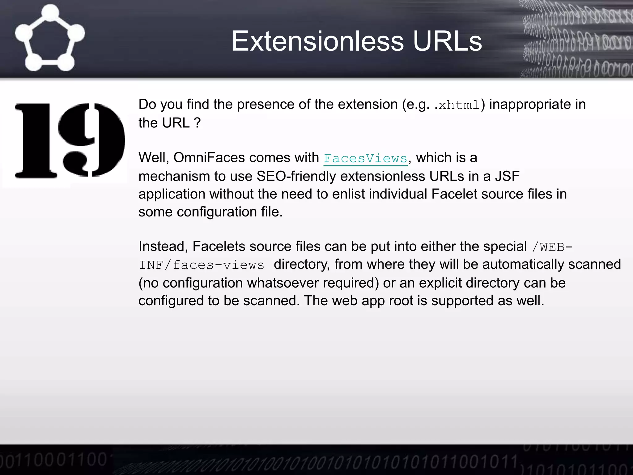 Extensionless URLs
Do you find the presence of the extension (e.g. .xhtml) inappropriate in
the URL ?
Well, OmniFaces comes with FacesViews, which is a
mechanism to use SEO-friendly extensionless URLs in a JSF
application without the need to enlist individual Facelet source files in
some configuration file.
Instead, Facelets source files can be put into either the special /WEB-
INF/faces-views directory, from where they will be automatically scanned
(no configuration whatsoever required) or an explicit directory can be
configured to be scanned. The web app root is supported as well.
 