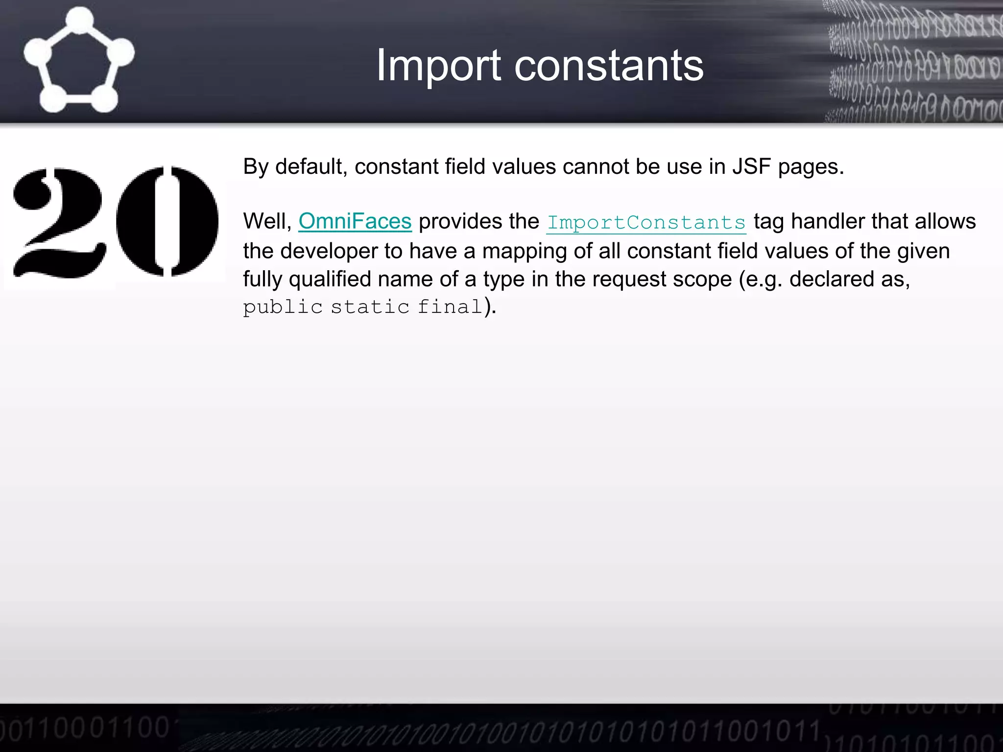 Import constants
By default, constant field values cannot be use in JSF pages.
Well, OmniFaces provides the ImportConstants tag handler that allows
the developer to have a mapping of all constant field values of the given
fully qualified name of a type in the request scope (e.g. declared as,
public static final).
 