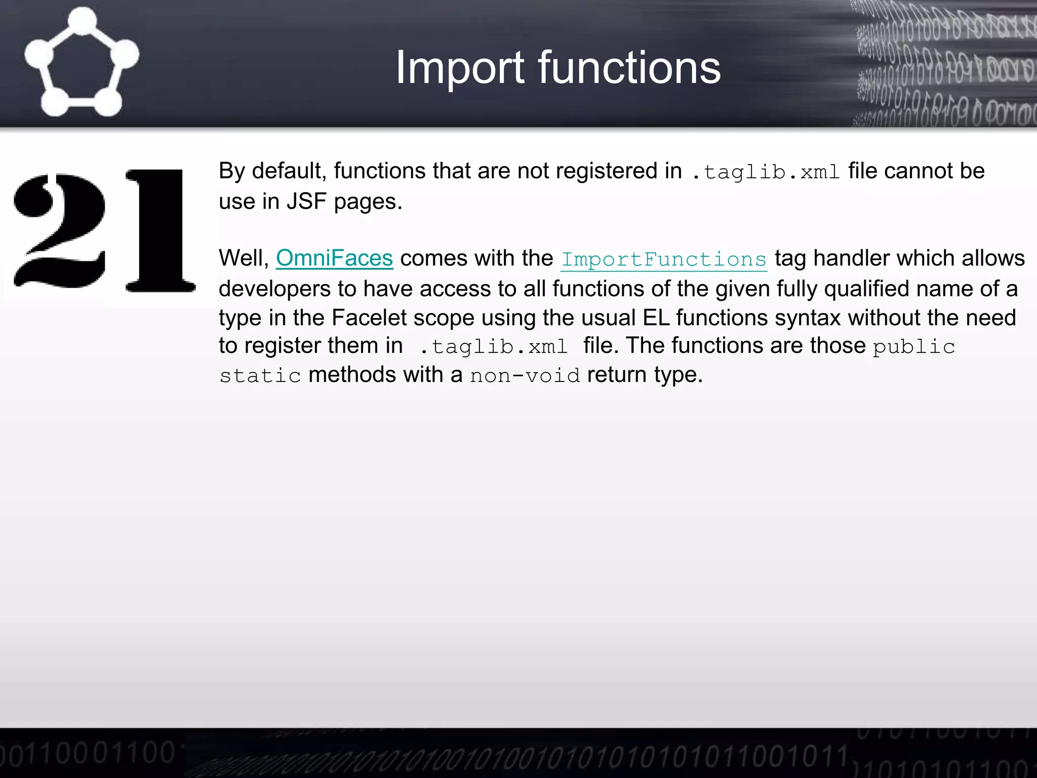 Import functions
By default, functions that are not registered in .taglib.xml file cannot be
use in JSF pages.
Well, OmniFaces comes with the ImportFunctions tag handler which allows
developers to have access to all functions of the given fully qualified name of a
type in the Facelet scope using the usual EL functions syntax without the need
to register them in .taglib.xml file. The functions are those public
static methods with a non-void return type.
 