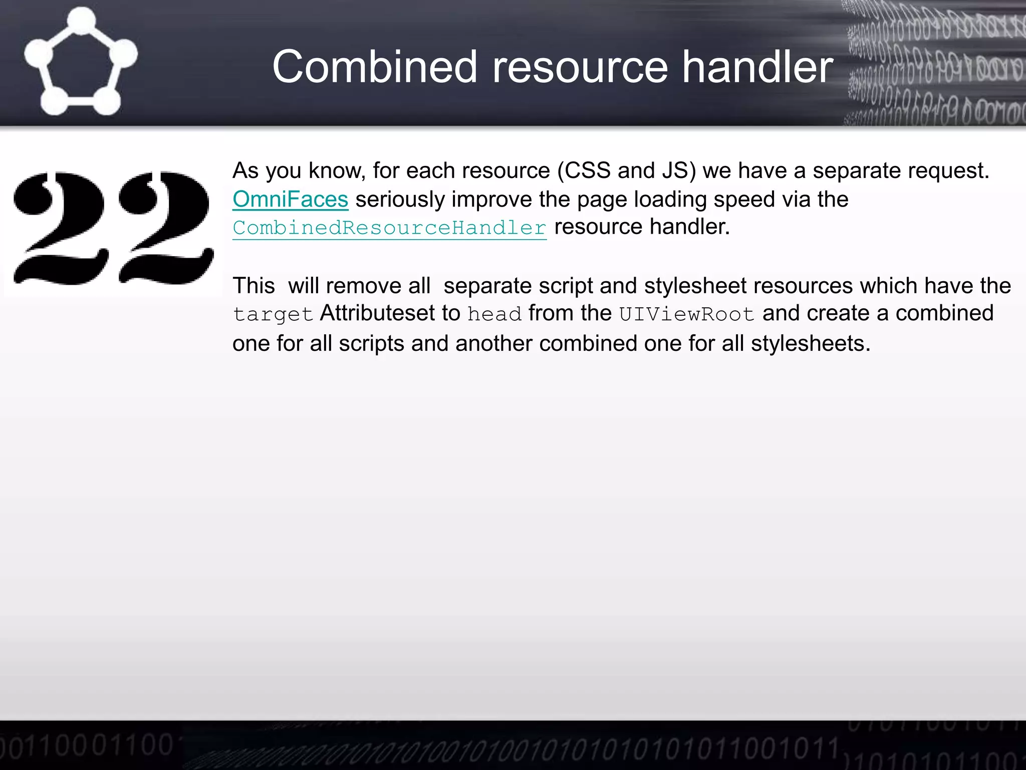 Combined resource handler
As you know, for each resource (CSS and JS) we have a separate request.
OmniFaces seriously improve the page loading speed via the
CombinedResourceHandler resource handler.
This will remove all separate script and stylesheet resources which have the
target Attributeset to head from the UIViewRoot and create a combined
one for all scripts and another combined one for all stylesheets.
 