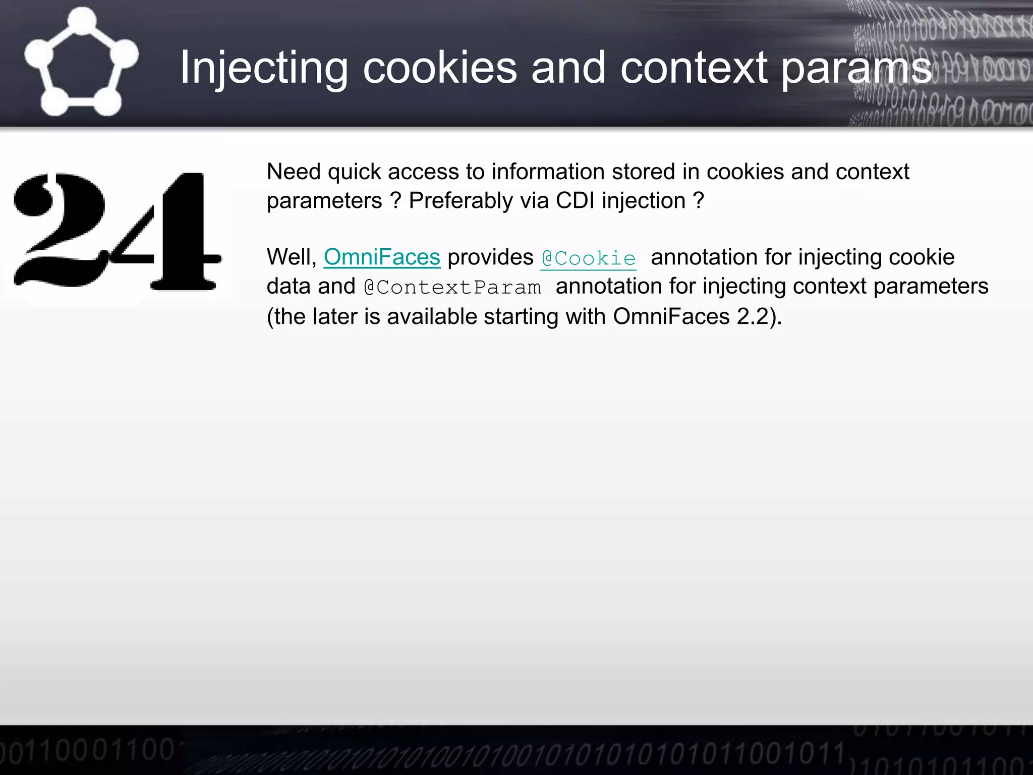 Injecting cookies and context params
Need quick access to information stored in cookies and context
parameters ? Preferably via CDI injection ?
Well, OmniFaces provides @Cookie annotation for injecting cookie
data and @ContextParam annotation for injecting context parameters
(the later is available starting with OmniFaces 2.2).
 