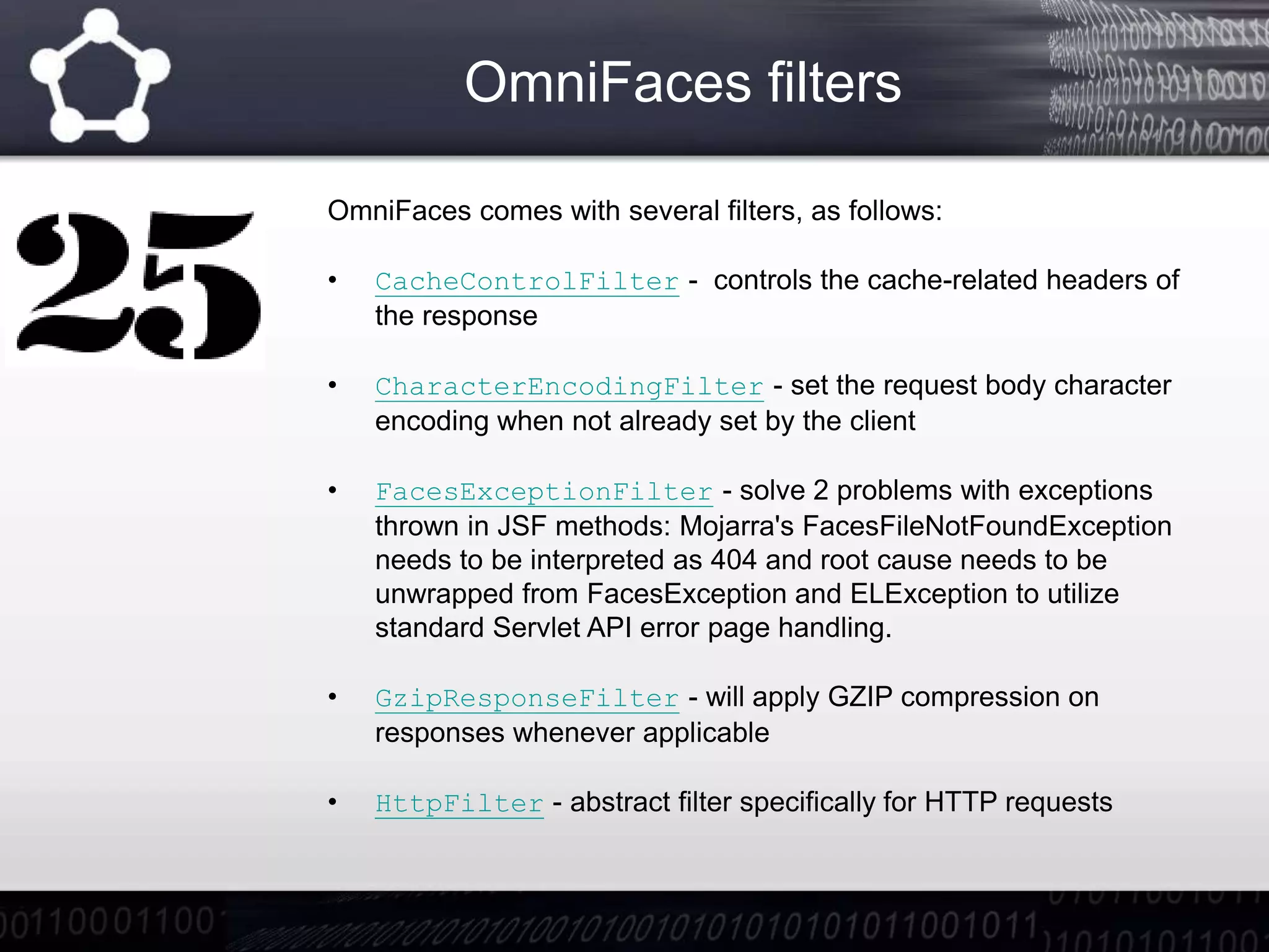 OmniFaces filters
OmniFaces comes with several filters, as follows:
• CacheControlFilter - controls the cache-related headers of
the response
• CharacterEncodingFilter - set the request body character
encoding when not already set by the client
• FacesExceptionFilter - solve 2 problems with exceptions
thrown in JSF methods: Mojarra's FacesFileNotFoundException
needs to be interpreted as 404 and root cause needs to be
unwrapped from FacesException and ELException to utilize
standard Servlet API error page handling.
• GzipResponseFilter - will apply GZIP compression on
responses whenever applicable
• HttpFilter - abstract filter specifically for HTTP requests
 