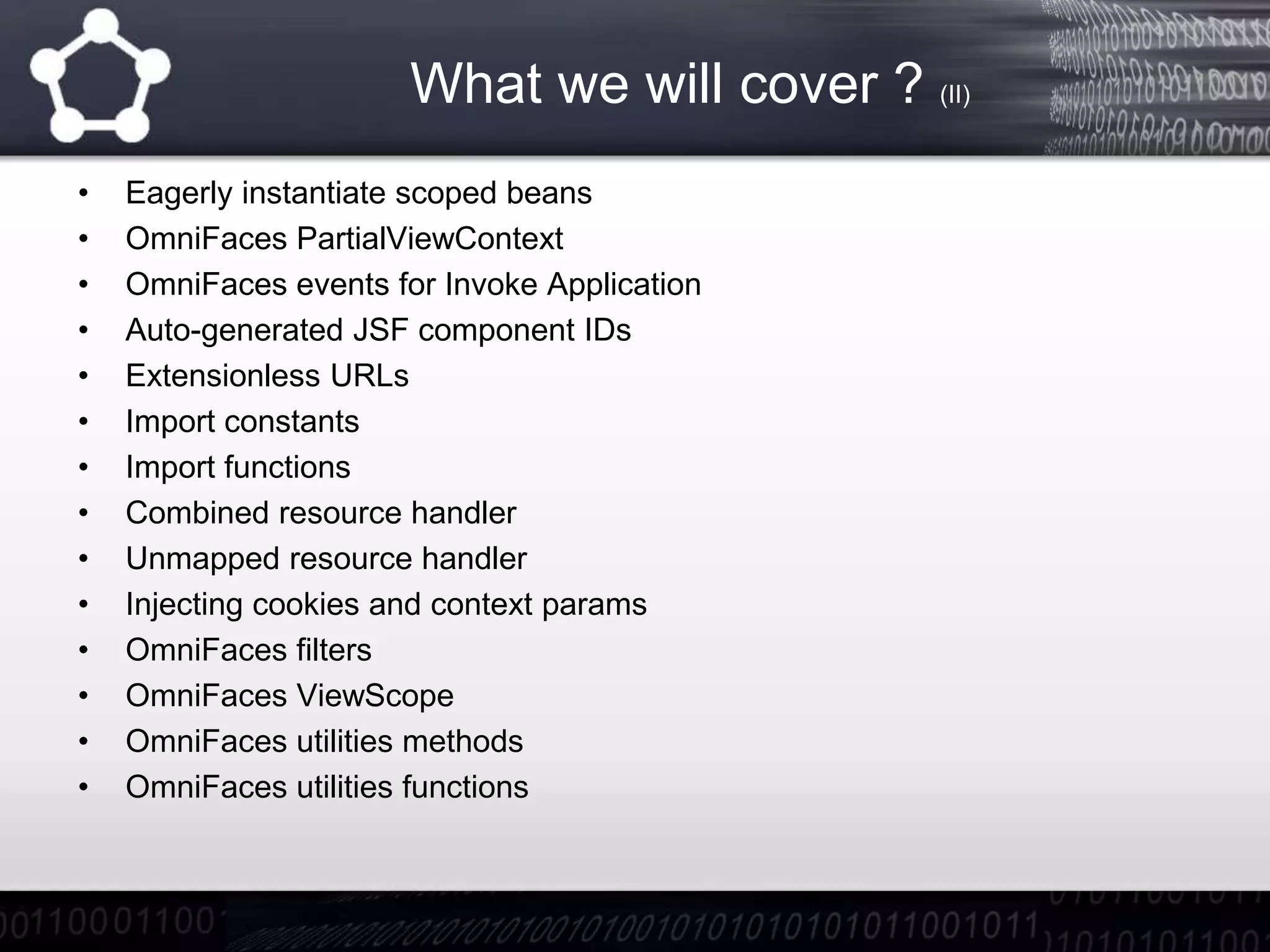 What we will cover ? (II)
• Eagerly instantiate scoped beans
• OmniFaces PartialViewContext
• OmniFaces events for Invoke Application
• Auto-generated JSF component IDs
• Extensionless URLs
• Import constants
• Import functions
• Combined resource handler
• Unmapped resource handler
• Injecting cookies and context params
• OmniFaces filters
• OmniFaces ViewScope
• OmniFaces utilities methods
• OmniFaces utilities functions
 