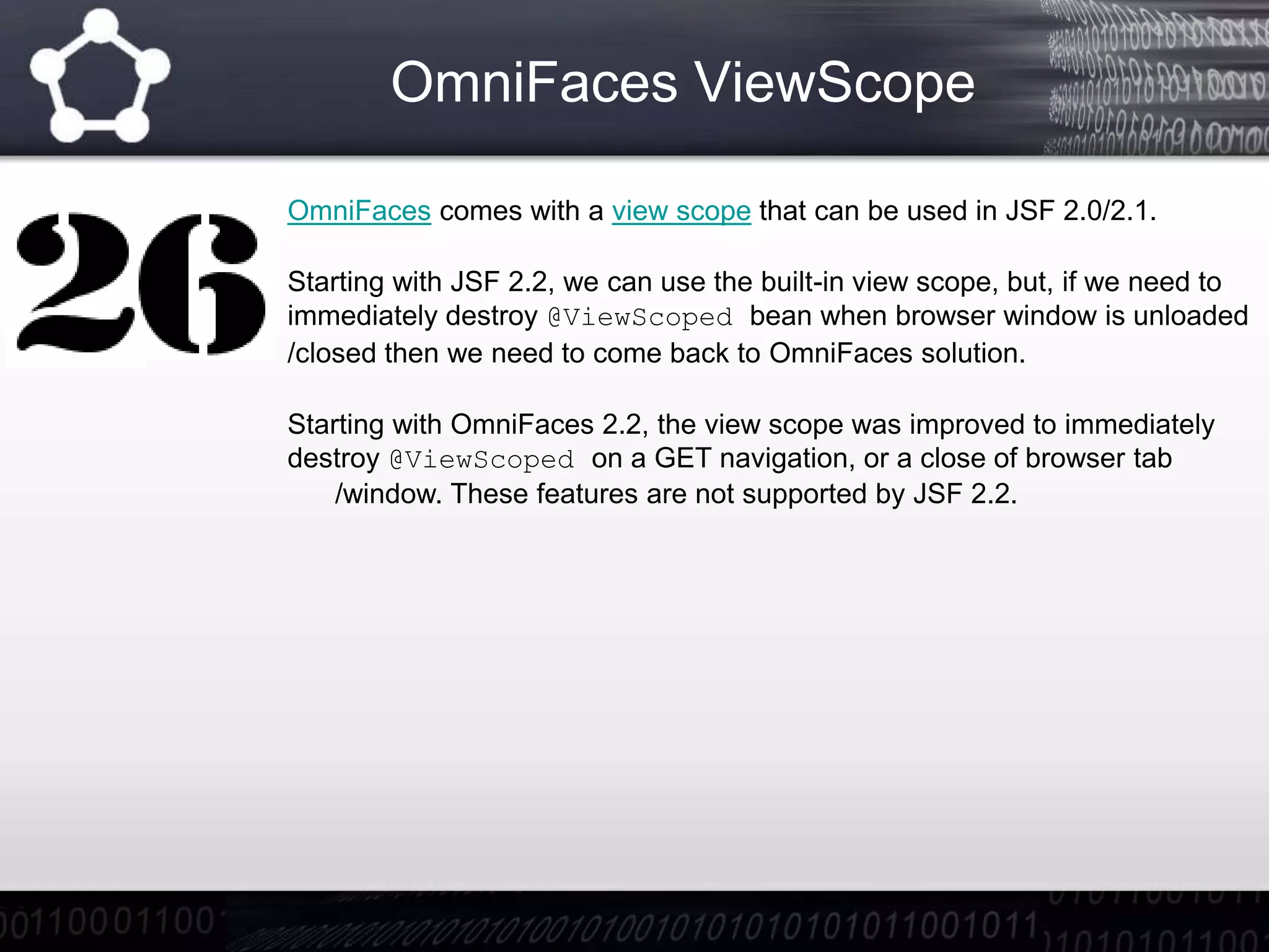 OmniFaces ViewScope
OmniFaces comes with a view scope that can be used in JSF 2.0/2.1.
Starting with JSF 2.2, we can use the built-in view scope, but, if we need to
immediately destroy @ViewScoped bean when browser window is unloaded
/closed then we need to come back to OmniFaces solution.
Starting with OmniFaces 2.2, the view scope was improved to immediately
destroy @ViewScoped on a GET navigation, or a close of browser tab
/window. These features are not supported by JSF 2.2.
 