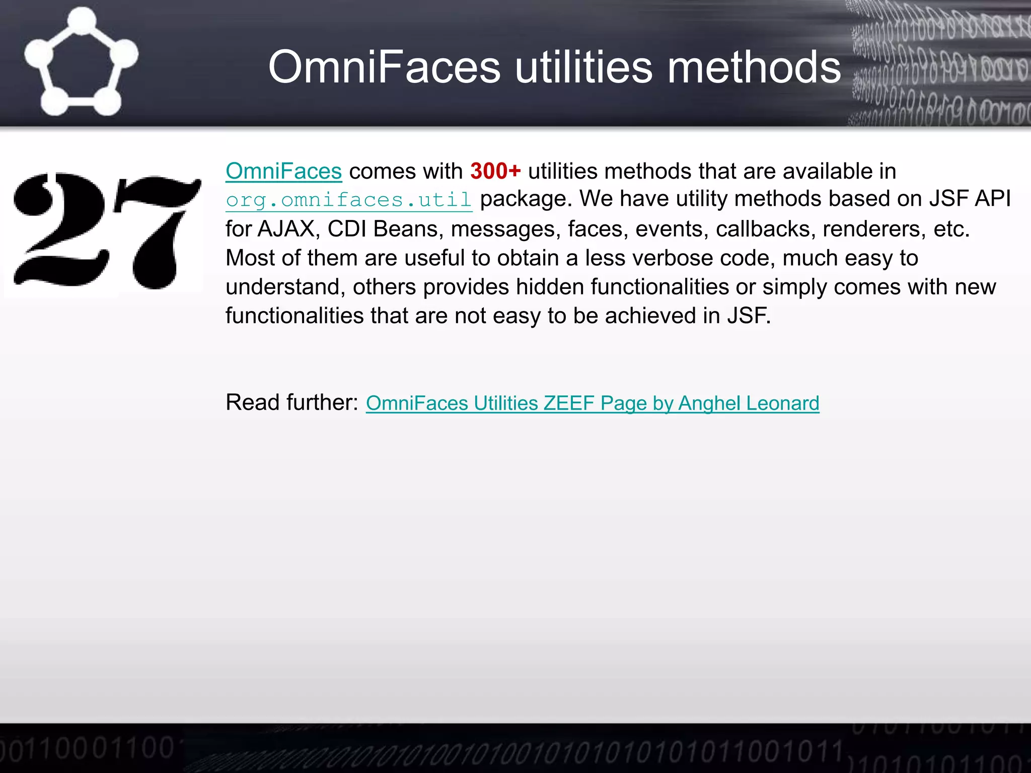 OmniFaces utilities methods
OmniFaces comes with 300+ utilities methods that are available in
org.omnifaces.util package. We have utility methods based on JSF API
for AJAX, CDI Beans, messages, faces, events, callbacks, renderers, etc.
Most of them are useful to obtain a less verbose code, much easy to
understand, others provides hidden functionalities or simply comes with new
functionalities that are not easy to be achieved in JSF.
Read further: OmniFaces Utilities ZEEF Page by Anghel Leonard
 