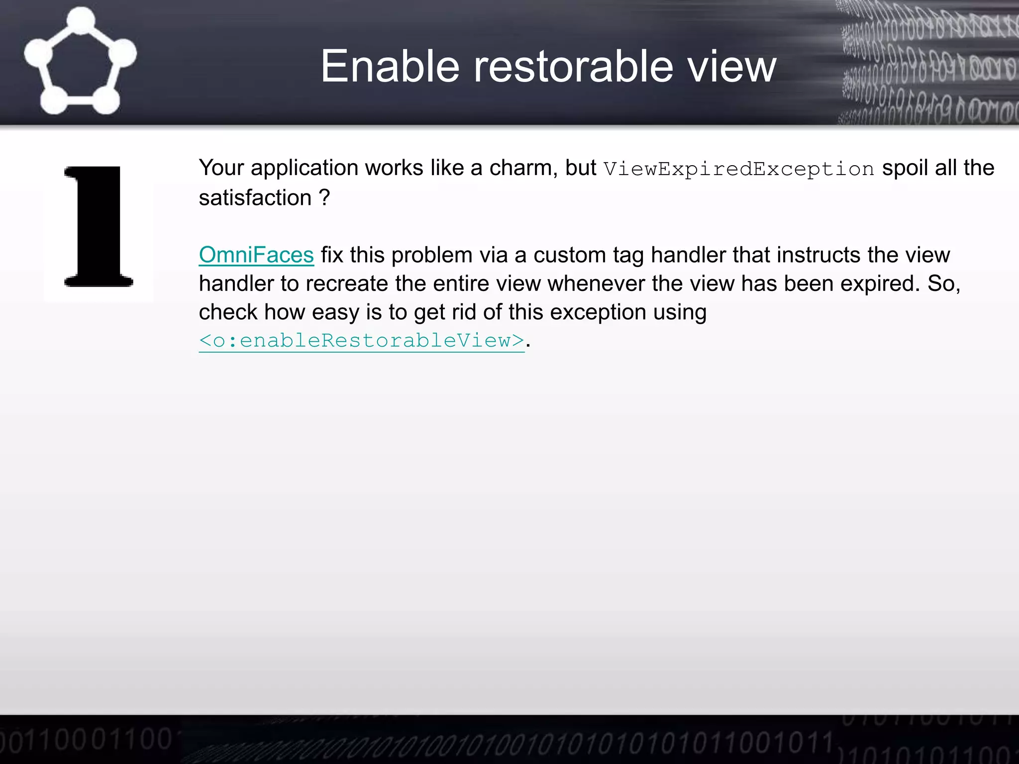 Enable restorable view
Your application works like a charm, but ViewExpiredException spoil all the
satisfaction ?
OmniFaces fix this problem via a custom tag handler that instructs the view
handler to recreate the entire view whenever the view has been expired. So,
check how easy is to get rid of this exception using
<o:enableRestorableView>.
 