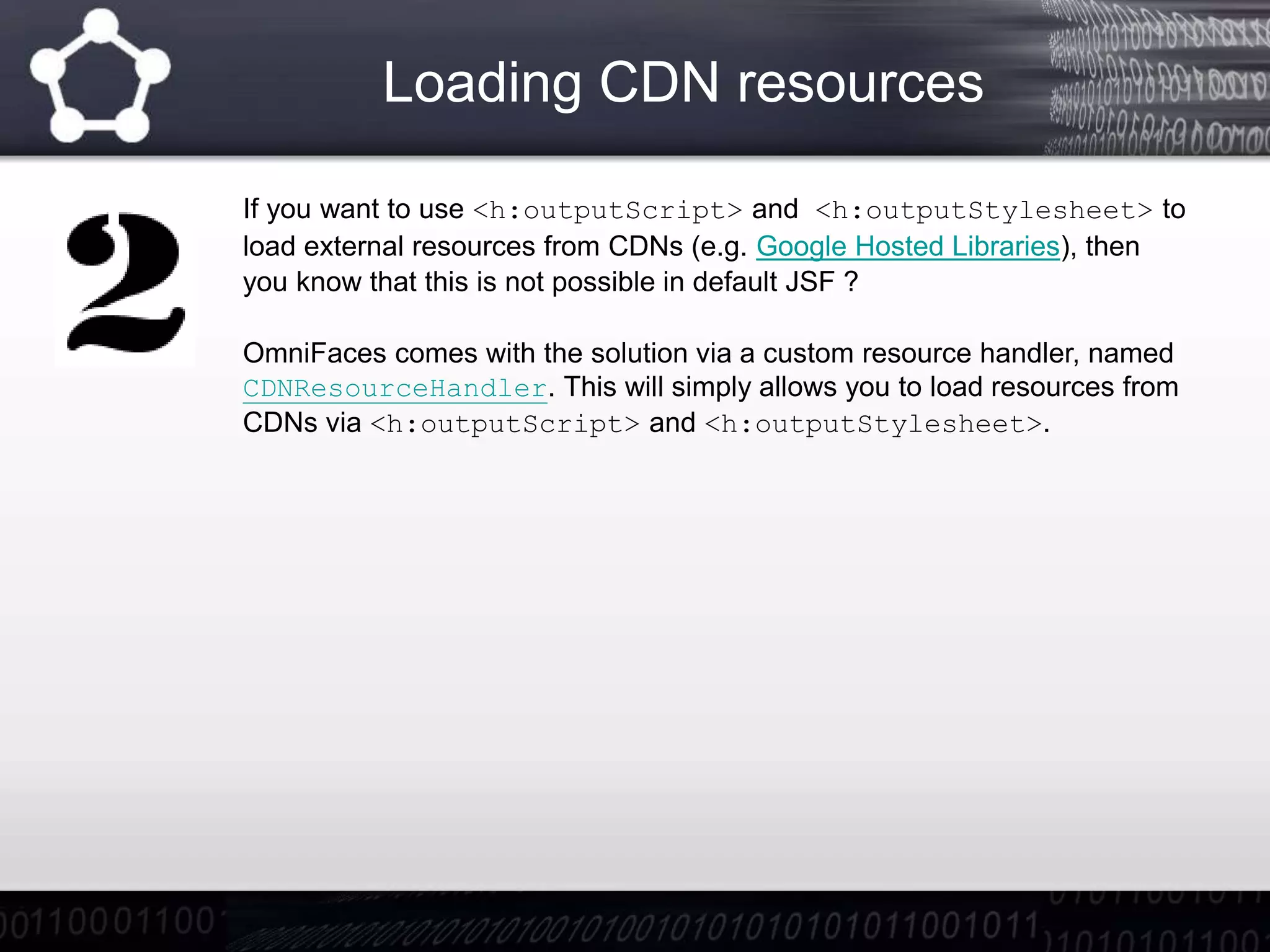 Loading CDN resources
If you want to use <h:outputScript> and <h:outputStylesheet> to
load external resources from CDNs (e.g. Google Hosted Libraries), then
you know that this is not possible in default JSF ?
OmniFaces comes with the solution via a custom resource handler, named
CDNResourceHandler. This will simply allows you to load resources from
CDNs via <h:outputScript> and <h:outputStylesheet>.
 