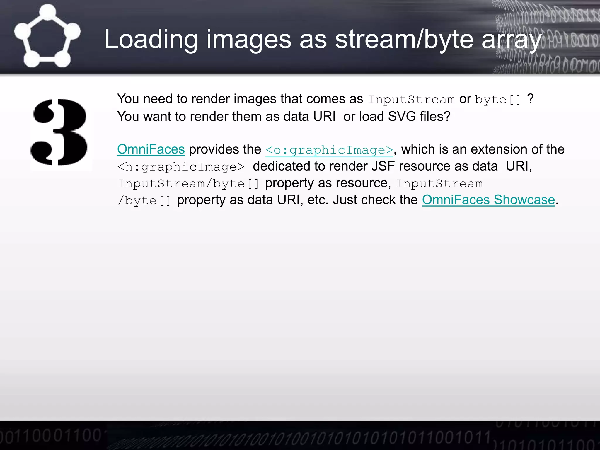 Loading images as stream/byte array
You need to render images that comes as InputStream or byte[] ?
You want to render them as data URI or load SVG files?
OmniFaces provides the <o:graphicImage>, which is an extension of the
<h:graphicImage> dedicated to render JSF resource as data URI,
InputStream/byte[] property as resource, InputStream
/byte[] property as data URI, etc. Just check the OmniFaces Showcase.
 