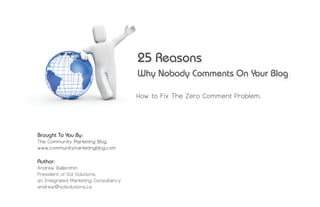 25 Reasons
                                      Why Nobody Comments On Your Blog

                                      How to Fix The Zero Comment Problem.




Brought To You By:
The Community Marketing Blog
www.communitymarketingblog.com

Author:
Andrew Ballenthin
President of Sol Solutions,
an Integrated Marketing Consultancy
andrew@solsolutions.ca
 