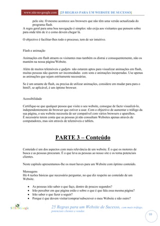 www.site-no-google.com [25 REGRAS PARA UM WEBSITE DE SUCESSO]

       pelo site. O mesmo acontece aos browsers que não têm uma versão actualizada do
       programa flash.
A regra geral para uma boa navegação é simples: não exija aos visitantes que pensem sobre
para onde têm de ir e como devem chegar lá.

O objectivo é facilitar-lhes todo o processo, tem de ser intuitivo.


Flash e animação

Animações em flash atraem os visitantes mas também os distrai e consequentemente, não os
mantém na nossa página/Website.

Além de muitos telemóveis e gadjets não estarem aptos para visualizar animações em flash,
muitas pessoas não querem ser incomodadas com sons e animações inesperadas. Use apenas
as animações que sejam estritamente necessárias.

Se é um amante de flash, ou precisa de utilizar animações, considere em mudar para para o
html5, se aplicável, é um óptimo browser.


Acessibilidade

Certifique-se que qualquer pessoa que visite o seu website, consegue de facto visualizá-lo,
independentemente do browser que estiver a usar. Com o objectivo de aumentar o tráfego da
sua página, o seu website necessita de ser compatível com vários browsers e aparelhos.
É necessário terem conta que as pessoas já não consultam Websites apenas através de
computadores, mas sim através de telemóveis e tablets.




                          PARTE 3 – Conteúdo
Conteúdo é um dos aspectos com mais relevância de um website. É o que os motores de
busca e as pessoas procuram. É o que leva as pessoas ao nosso site e os torna potenciais
clientes.

Neste capítulo apresentamos-lhe os must haves para um Website com óptimo conteúdo.

Mensagens
Há 4 razões básicas que necessário perguntar, no que diz respeito ao conteúdo de um
Website.

      As pessoas irão saber o que faço, dentro de poucos segundos?
      Irão perceber em que página estão e sobre o que é que fala essa mesma página?
      Irão saber o que fazer a seguir?
      Porque é que devem visitar/comprar/subscrever o meu Website e não outro?

                       25 Regras para um Website de Sucesso, com mais tráfego,
                       potenciais clientes e vendas
                                                                                              10
 