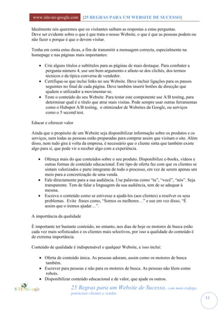 www.site-no-google.com [25 REGRAS PARA UM WEBSITE DE SUCESSO]

Idealmente nós queremos que os visitantes saibam as respostas a estas perguntas.
Deve ser evidente sobre o que é que trata o nosso Website, o que é que as pessoas podem ou
não fazer e porque é que o devem visitar.

Tenha em conta estas dicas, a fim de transmitir a mensagem correcta, especialmente na
homepage e nas páginas mais importantes:

     Crie alguns títulos e subtítulos para as páginas de mais destaque. Para combater a
      pergunta número 4, use um bom argumento e afaste-se dos clichés, dos termos
      técnicos e da típica conversa de vendedor.
     Certifique-se que inclui links no seu Website. Deve incluir ligações para os passos
      seguintes no final de cada página. Deve também inserir botões de direcção que
      ajudem o utilizador a movimentar-se.
     Teste o conteúdo do seu Website. Para testar este componente use A/B testing, para
      determinar qual é o título que atrai mais visitas. Pode sempre usar outras ferramentas
      como o Hubspot A/B testing, o otimizador de Websites da Google, ou serviços
      como o 5 second test.

Educar e oferecer valor

Ainda que o propósito de um Website seja disponibilizar informação sobre os produtos e os
serviços, nem todas as pessoas estão preparadas para comprar assim que visitam o site. Além
disso, nem tudo gira à volta da empresa, é necessário que o cliente sinta que também existe
algo para si, que pode vir a receber algo com a experiência.

    Ofereça mais do que conteúdos sobre o seu produto. Disponibilize e-books, vídeos e
     outras formas de conteúdo educacional. Este tipo de oferta faz com que os clientes se
     sintam valorizados e parte integrante de todo o processo, em vez de serem apenas um
     meio para a concretização de uma venda.
    Fale directamente para a sua audiência. Use palavras como “tu”, “você”, “nós”. Seja
     transparente. Tem de falar a linguagem da sua audiência, tem de se adequar à
     mesma.
    Escreva o conteúdo como se estivesse a ajudá-los (aos clientes) a resolver os seus
     problemas. Evite frases como, “Somos os melhores…” e use em vez disso, “É
     assim que o iremos ajudar…”.

A importância da qualidade

É importante ter bastante conteúdo, no entanto, nos dias de hoje os motores de busca estão
cada vez mais sofisticados e os clientes mais selectivos, por isso a qualidade do conteúdo é
de extrema importância.

Conteúdo de qualidade é indispensável e qualquer Website, e isso inclui:

     Oferta de conteúdo única. As pessoas adoram, assim como os motores de busca
      também.
     Escrever para pessoas e não para os motores de busca. As pessoas não lêem como
      robots.
     Disponibilizar conteúdo educacional e de valor, que ajude os outros.

                      25 Regras para um Website de Sucesso, com mais tráfego,
                      potenciais clientes e vendas
                                                                                               11
 
