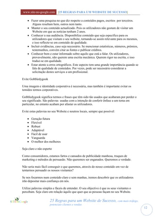 www.site-no-google.com [25 REGRAS PARA UM WEBSITE DE SUCESSO]

     Fazer uma pesquisa no que diz respeito a conteúdos pagos, escritos por terceiros.
       Alguns resultam bem, outros nem tanto.
     Manter o seu conteúdo actualizado. Pois os utilizadores não gostam de visitar um
       Website em que as notícias tenham 2 anos.
     Conhecer a sua audiência. Disponibilize conteúdo que seja especifico para os
       utilizadores que visitam o seu website, tornando-se assim relevante para os mesmos,
       e isso reflecte-se em conteúdo de qualidade.
     Incluir evidências, caso seja necessário. Se mencionar estatísticas, números, prémios,
       testemunhos, convém citar as fontes e publicar créditos.
     Conhecer bem e estar informado sobre aquilo que está a falar. Os utilizadores,
       provavelmente, não querem uma escrita mecânica. Querem rigor na escrita, e isso
       traduz-se em qualidade.
     Estar atento a erros ortográficos. Este aspecto tem uma grande importância quando se
       fala de qualidade de conteúdos. Por vezes, pode ser necessário considerar a
       solicitação destes serviços a um profissional.

Evite Gobbledygook

Uma imagem e identidade corporativa é necessária, mas também é importante evitar os
temidos termos corporativos.

Gobbledygook significa termos e frases que têm sido tão usados que acabaram por perder o
seu significado. São palavras usadas com a intenção de conferir ênfase a um tema em
particular, no entanto acabam por afastar os utilizadores.

Evite estas palavras no seu Website e noutros locais, sempre que possível:

       Geração futura
       Flexível
       Robust
       Adaptável
       Fácil de usar
       Vanguarda
       O melhor dos melhores

Seja claro e não esperto

Como consumidores, estamos fartos e cansados de publicidade manhosa, truques de
marketing e métodos de persuasão. Não queremos ser enganados. Queremos a verdade.

Não seria mais fácil conseguir o que queremos, através do nosso conteúdo em vez de
tentarmos persuadir os nossos visitantes?

Se nos focarmos num conteúdo claro e sem manhas, iremos descobrir que os utilizadores
irão depositar mais confiança em nós.

Utilize palavras simples e fáceis de entender. O seu objectivo é que os seus visitantes o
percebam. Seja claro em relação àquilo que quer que as pessoas façam no seu Website.

                      25 Regras para um Website de Sucesso, com mais tráfego,
                      potenciais clientes e vendas
                                                                                               12
 