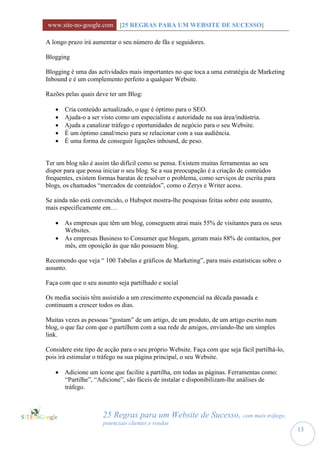 www.site-no-google.com [25 REGRAS PARA UM WEBSITE DE SUCESSO]

A longo prazo irá aumentar o seu número de fãs e seguidores.

Blogging

Blogging é uma das actividades mais importantes no que toca a uma estratégia de Marketing
Inbound e é um complemento perfeito a qualquer Website.

Razões pelas quais deve ter um Blog:

      Cria conteúdo actualizado, o que é óptimo para o SEO.
      Ajuda-o a ser visto como um especialista e autoridade na sua área/indústria.
      Ajuda a canalizar tráfego e oportunidades de negócio para o seu Website.
      É um óptimo canal/meio para se relacionar com a sua audiência.
      É uma forma de conseguir ligações inbound, de peso.


Ter um blog não é assim tão difícil como se pensa. Existem muitas ferramentas ao seu
dispor para que possa iniciar o seu blog. Se a sua preocupação é a criação de conteúdos
frequentes, existem formas baratas de resolver o problema, como serviços de escrita para
blogs, os chamados “mercados de conteúdos”, como o Zerys e Writer acess.

Se ainda não está convencido, o Hubspot mostra-lhe pesquisas feitas sobre este assunto,
mais especificamente em…

    As empresas que têm um blog, conseguem atrai mais 55% de visitantes para os seus
     Websites.
    As empresas Business to Consumer que blogam, geram mais 88% de contactos, por
     mês, em oposição às que não possuem blog.

Recomendo que veja “ 100 Tabelas e gráficos de Marketing”, para mais estatísticas sobre o
assunto.

Faça com que o seu assunto seja partilhado e social

Os media sociais têm assistido a um crescimento exponencial na década passada e
continuam a crescer todos os dias.

Muitas vezes as pessoas “gostam” de um artigo, de um produto, de um artigo escrito num
blog, o que faz com que o partilhem com a sua rede de amigos, enviando-lhe um simples
link.

Considere este tipo de acção para o seu próprio Website. Faça com que seja fácil partilhá-lo,
pois irá estimular o tráfego na sua página principal, o seu Website.

    Adicione um ícone que facilite a partilha, em todas as páginas. Ferramentas como:
     “Partilhe”, “Adicione”, são fáceis de instalar e disponibilizam-lhe análises de
     tráfego.



                      25 Regras para um Website de Sucesso, com mais tráfego,
                      potenciais clientes e vendas
                                                                                                13
 