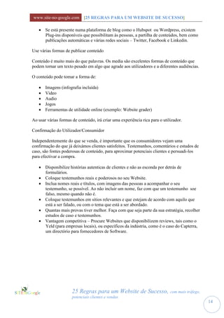 www.site-no-google.com [25 REGRAS PARA UM WEBSITE DE SUCESSO]

    Se está presente numa plataforma de blog como o Hubspot ou Wordpress, existem
     Plug-ins disponíveis que possibilitam às pessoas, a partilha de conteúdos, bem como
     publicações automáticas e várias redes sociais – Twitter, Facebook e Linkedin.

Use várias formas de publicar conteúdo

Conteúdo é muito mais do que palavras. Os media são excelentes formas de conteúdo que
podem tornar um texto pesado em algo que agrade aos utilizadores e a diferentes audiências.

O conteúdo pode tomar a forma de:

      Imagens (infografia incluída)
      Video
      Audio
      Jogos
      Ferramentas de utilidade online (exemplo: Website grader)

Ao usar várias formas de conteúdo, irá criar uma experiência rica para o utilizador.

Confirmação do Utilizador/Consumidor

Independentemente do que se venda, é importante que os consumidores vejam uma
confirmação do que já deixámos clientes satisfeitos. Testemunhos, comentários e estudos de
caso, são fontes poderosas de conteúdo, para aproximar potenciais clientes e persuadi-los
para efectivar a compra.

    Disponibilize histórias autenticas de clientes e não as esconda por detrás de
     formulários.
    Coloque testemunhos reais e poderosos no seu Website.
    Inclua nomes reais e títulos, com imagens das pessoas a acompanhar o seu
     testemunho, se possível. Ao não incluir um nome, faz com que um testemunho soe
     falso, mesmo quando não é.
    Coloque testemunhos em sítios relevantes e que estejam de acordo com aquilo que
     está a ser falado, ou com o tema que está a ser abordado.
    Quantas mais provas tiver melhor. Faça com que seja parte da sua estratégia, recolher
     estudos de caso e testemunhos.
    Vantagem competitiva – Procure Websites que disponibilizem reviews, tais como o
     Yeld (para empresas locais), ou específicos da indústria, como é o caso do Capterra,
     um directório para fornecedores de Software.




                      25 Regras para um Website de Sucesso, com mais tráfego,
                      potenciais clientes e vendas
                                                                                              14
 