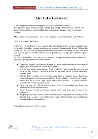www.site-no-google.com [25 REGRAS PARA UM WEBSITE DE SUCESSO]




                       PARTE 4 – Conversão
O próximo passo é converter um potencial cliente, num cliente efectivo.
Não queremos que o cliente saia sem fornecer qualquer tipo de informação sobre si, pois
dessa forma, perdemos a oportunidade de o acarinhar, até que este esteja pronto para
comprar.

Mais à frente irá encontrar must haves para aumentar a taxa de conversão num Website.

Calls to Action (CTA) eficazes

O objectivo de um Call to Action, quando bem sucedido, é levar o visitante a realizar uma
certa acção desejada e pensada anteriormente, aquando da concepção de um Website. Os
botões de Call to action são normalmente mantidos nofinal da página ou num sitio bem
visível, para que os visitantes saibam onde é que tem de se dirigir para efectuar o passo
seguinte.
Os Call to action são a chave para gerar visitantes em potenciais compradores, no entanto é
necessário que sejam feitos de forma correcta.

    Devem ser grandes e terem mais destaque do que a maioria dos outros elementos da
     página, mas não devem ser usados em exagero.
    É importante pensar nas cores dos “Call to action” , quer sejam eles um link, um
     botão ou uma imagem. Faça-os de forma tão apelativa que as pessoas irão querer
     carregar neles.
    Ofereça Call to action que ofereçam valor para o visitante, como deixar um
     comentário/opinião ou consultar as políticas de privacidade. “Contacte-nos” é a pior
     forma de Call to action. Não confie apenas nesta solução, se quiser converter
     visitantes em potenciais compradores.
    Faça com que os Call to action sejam clicáveis, tornando-os em botões ou
     adicionando efeitos a um elemento.
    Menos é mais. Tem de ser simples e deixar claro o que é que está a oferecer aos
     visitantes.
    Sempre que possível: Teste! Testar diferentes cores, linguagem e a colocação a fim
     de saber quais os Call to action obtêm mais cliques e transformam mais visitantes em
     potenciais clientes/compradores.


Alguns bons exemplos de Call to action:




                     25 Regras para um Website de Sucesso, com mais tráfego,
                     potenciais clientes e vendas
                                                                                              15
 