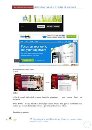 www.site-no-google.com [25 REGRAS PARA UM WEBSITE DE SUCESSO]




Posicionamento dos Call to
Action




(CTA)

Além de possuir botões Call to action, é também importante   que   sejam   fáceis   de
encontrar.

Desta forma, há que pensar na localização destes botões, para que os utilizadores não
sintam que existem demasiadas opções e que estas estão em todo o lado.


Considere o seguinte:


                        25 Regras para um Website de Sucesso, com mais tráfego,
                        potenciais clientes e vendas
                                                                                         17
 