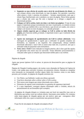 www.site-no-google.com [25 REGRAS PARA UM WEBSITE DE SUCESSO]

    Segmente as suas ofertas de acordo com o nível de envolvimento do cliente, ou
     seja coloque ofertas como donwloads, no topo da página. Em oposição a questões
     sobre preços e trials ( amostras de produtos – licenças experimentais, para que o
     cliente fique familiarizado com o produto), no meio da página. Desta forma garante
     que o cliente não sente que lhe está a impingir ou a obrigar a adquirir um
     determinado produto.
    Coloque os Call to action, tanto em cima e em baixo nas páginas. O topo de uma
     página é importante porque normalmente tem mais visualizações, no entanto existem
     outros locais que também têm a sua relevância e que devem ser usados, tais como o
     rodapé e até mesmo no meio da página, no conteúdo principal.
    Alguns estudos sugerem que se coloque os Call to action no lado direito da
     página, pois funciona melhor. Contudo, é importante testar o que é realmente eficaz
     para o seu site.

    Aposte nas mensagens de agradecimento em Call to actions adicionais. Uma
     mensagem de agradecimento é aquilo que o utilizador vê quando completa um
     formulário, ou responde a um inquérito. Em compensação, ofereça também
     downloads adicionais e mais Calls to action (mas tudo isto, se possível, sem que o
     utilizador tenha de preencher outro formulário).
    Teste, teste e Teste! Como indicado na imagem anterior, não é claro qual das opções
     irá apresentar uma maior taxa de conversão. Testar diferentes posicionamentos é
     vital para saber quais as soluções que funcionam melhor para o seu website.


Páginas de chegada

Agora que possui óptimos Call to action, só precisa de direccioná-los para as páginas de
chegada.

Páginas de Chegada (Landing pages), são muitas vezes chamadas de Páginas de Captura de
Leads e são usadas para converter visitantes em potenciais clientes, fazendo-os completar
uma transacção ou conseguindo recolher alguns dados dos mesmos, como os seus dados
pessoais, por exemplo. As páginas de chegada consistem em:

      Um Título e um Subtítulo ( sendo este último opcional)
      Uma breve descrição sobre a oferta/ sobre o Call to action
      Pelo menos uma imagem que esteja relacionada com a oferta
      Elementos de suporte como testemunhos ou garantias de segurança (opcional)
      E o mais importante: conseguir alguma informação sobre o visitante, através do
       preenchimento de um formulário (por exemplo).

   As páginas de chegada dirigem os visitantes para um local em especifico mas sem as
   distracções que muitas vezes um website oferece, funcionam como atalhos. Os visitantes
   estão numa página de chegada apenas por um motivo: para que consigamos obter
   informação sobre eles e para os transformar num potencial cliente.


   O que faz de uma página de chegada uma página eficaz?


                     25 Regras para um Website de Sucesso, com mais tráfego,
                     potenciais clientes e vendas
                                                                                            18
 