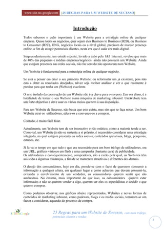 www.site-no-google.com [25 REGRAS PARA UM WEBSITE DE SUCESSO]



                                      Introdução
Todos sabemos o quão importante é um Website para a estratégia online de qualquer
empresa. Quase todos os negócios, quer sejam eles Business to Business (B2B), ou Business
to Consumer (B2C), ONG, negócios locais ou a nível global, precisam de marcar presença
online, a fim de atingir potenciais clientes, nesta era que é cada vez mais digital.

Surpreendentemente, um estudo recente, levado a cabo pela 1&1 Internet, revelou que mais
de 40% das pequenas e médias empresas/negócios ainda não possuem um Website. Ainda
que estejam presentes nas redes sociais, não faz sentido não apostarem num Website.

Um Website é fundamental para a estratégia online de qualquer negócio.

Se está a pensar em criar o seu primeiro Website, ou reformular um já existente, pois não
está a obter os resultados desejados, talvez seja melhor analisar e ver o que realmente é
preciso para que tenha um (Website) excelente.

O acto isolado da construção de um Website não é a chave para o sucesso. Em vez disso, é a
habilidade de tornar o seu Website numa máquina de marketing inbound. UmWebsite tem
um forte objectivo e deve usar os vários meios que tem à sua disposição.

Para um Website de Sucesso, não basta que este exista, mas sim que se faça notar. Um bom
Website atrai os utilizadores, educa-os e convence-os a comprar.

Contudo, é muito fácil falar.

Actualmente, um Website tem de ser interactivo e não estático, como a maioria tende a ser.
Como tal, um Website já não se sustenta a si próprio, é necessário considerar uma estratégia
integrada, na qual estejam presentes as redes sociais, conteúdos apelativos, blogs, pesquisas,
estudos, etc.

Já lá vai o tempo em que tudo o que era necessário para um bom tráfego de utilizadores, era
um URL, gráficos vistosos em flash e uma campanha (bastante cara) de publicidade.
Os utilizadores e consequentemente, compradores, são a razão pela qual, os Websites têm
assistido a algumas mudanças, a fim de se manterem atractivos e diferentes dos demais.

O desejo dos consumidores, hoje em dia, prende-se com o facto de quererem consumir a
informação a qualquer altura, em qualquer lugar e como acharem que devem consumi-la,
evitando o envolvimento de um vendedor, os consumidores querem sentir que são
autónomos. No entanto, mais importante do que isso, os consumidores querem estar
informados e não se querem vender a algo, querem ser eles os especialistas e decidir o que
querem comprar.

Como podemos observar, nos gráficos abaixo representados, Websites e novas formas de
conteúdos de marketing inbound, como podcasts, blogs e os media sociais, tornaram-se um
factor a considerar, aquando do processo de compra.


                      25 Regras para um Website de Sucesso, com mais tráfego,
                      potenciais clientes e vendas
                                                                                                 2
 