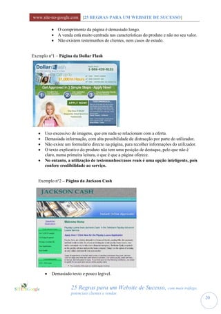 www.site-no-google.com [25 REGRAS PARA UM WEBSITE DE SUCESSO]

            O comprimento da página é demasiado longo.
            A venda está muito centrada nas características do produto e não no seu valor.
            Não existem testemunhos de clientes, nem casos de estudo.


Exemplo nº1 – Página da Dollar Flash




      Uso excessivo de imagens, que em nada se relacionam com a oferta.
      Demasiada informação, com alta possibilidade de distracção por parte do utilizador.
      Não existe um formulário directo na página, para recolher informações do utilizador.
      O texto explicativo do produto não tem uma posição de destaque, pelo que não é
       claro, numa primeira leitura, o que é que a página oferece.
      No entanto, a utilização de testemunhos/casos reais é uma opção inteligente, pois
       confere credibilidade ao serviço.


   Exemplo nº2 – Página da Jackson Cash




          Demasiado texto e pouco legível.


                     25 Regras para um Website de Sucesso, com mais tráfego,
                     potenciais clientes e vendas
                                                                                              20
 