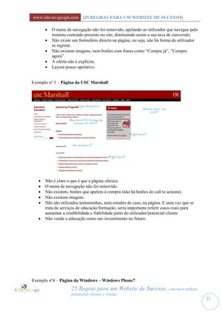 www.site-no-google.com [25 REGRAS PARA UM WEBSITE DE SUCESSO]

          O menu de navegação não foi removido, apelando ao utilizador que navegue pelo
           restante conteúdo presente no site, diminuindo assim a sua taxa de conversão.
          Não existe um formulário directo na página, ou seja, não há forma do utilizador
           se registar.
          Não existem imagens, nem botões com frases como “Compre já”, “Compre
           agora”.
          A oferta não é explícita.
          Layout pouco apelativo.


Exemplo nº 3 – Página da USC Marshall




      Não é claro o que é que a página oferece.
      O menu de navegação não foi removido.
      Não existem, botões que apelem à compra (não há botões de call to actions).
      Não existem imagens.
      Não são utilizados testemunhos, nem estudos de caso, na página. E uma vez que se
       trata de serviços de educação/formação, seria importante referir casos reais para
       aumentar a credibilidade e fiabilidade junto do utilizador/potencial cliente.
      Não vende a educação como um investimento no futuro.




Exemplo nº4 – Página da Windows – Windows Phone7
                     25 Regras para um Website de Sucesso, com mais tráfego,
                     potenciais clientes e vendas
                                                                                             21
 