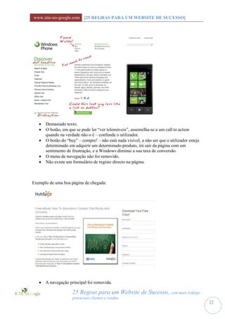 www.site-no-google.com [25 REGRAS PARA UM WEBSITE DE SUCESSO]




      Demasiado texto.
      O botão, em que se pode ler “ver telemóveis”, assemelha-se a um call to action
       quando na verdade não o é – confunde o utilizador.
      O botão do “buy” – compre! – não está nada visivel, a não ser que o utilizador esteja
       determinado em adquirir um determinado produto, irá sair da página com um
       sentimento de frustração, e a Windows diminui a sua taxa de conversão.
      O menu de navegação não foi removido.
      Não existe um formulário de registo directo na página.



Exemplo de uma boa página de chegada:




    A navegação principal foi removida.

                     25 Regras para um Website de Sucesso, com mais tráfego,
                     potenciais clientes e vendas
                                                                                               22
 
