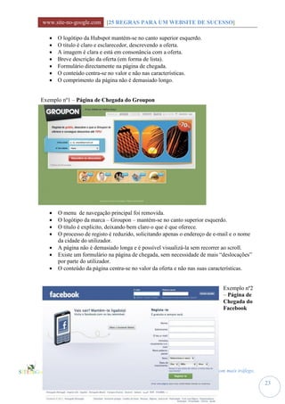 www.site-no-google.com [25 REGRAS PARA UM WEBSITE DE SUCESSO]

      O logótipo da Hubspot mantém-se no canto superior esquerdo.
      O titulo é claro e esclarecedor, descrevendo a oferta.
      A imagem é clara e está em consonância com a oferta.
      Breve descrição da oferta (em forma de lista).
      Formulário directamente na página de chegada.
      O conteúdo centra-se no valor e não nas características.
      O comprimento da página não é demasiado longo.


Exemplo nº1 – Página de Chegada do Groupon




      O menu de navegação principal foi removida.
      O logótipo da marca – Groupon – mantém-se no canto superior esquerdo.
      O título é explicito, deixando bem claro o que é que oferece.
      O processo de registo é reduzido, solicitando apenas o endereço de e-mail e o nome
       da cidade do utilizador.
      A página não é demasiado longa e é possível visualizá-la sem recorrer ao scroll.
      Existe um formulário na página de chegada, sem necessidade de mais “deslocações”
       por parte do utilizador.
      O conteúdo da página centra-se no valor da oferta e não nas suas características.


                                                                            Exemplo nº2
                                                                            – Página de
                                                                            Chegada do
                                                                            Facebook




                     25 Regras para um Website de Sucesso, com mais tráfego,
                     potenciais clientes e vendas
                                                                                            23
 