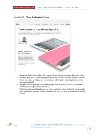 www.site-no-google.com [25 REGRAS PARA UM WEBSITE DE SUCESSO]



Exemplo nº4 – Página de chegada da Apple




      As caracteristicas do produto são expostas de uma forma simples e fácil, mas eficaz.
      O botão “Buy Now” está sempre presente (neste caso está no canto superior direito).
      Existe um vídeo na página que vai revelando informação, mas sempre sem sair da
       página de chegada.
      A página está dirigida para um produto especifico da marca, o iPad, facilitando e
       aumentando as hipoteses de conversão.
      Embora a página de chegada seja um pouco mais longa que o habitual, a informação
       mais importante está toda situada no topo, mais uma vez, sem necessidade de utilizar
       o scroll.




                     25 Regras para um Website de Sucesso, com mais tráfego,
                     potenciais clientes e vendas
                                                                                              25
 