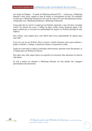 www.site-no-google.com [25 REGRAS PARA UM WEBSITE DE SUCESSO]


Um estudo da Hubspot – O estado do Marketing Inbound 2011 – revelou que o Marketing
Inbound é mais eficaz, quando se trata de atingir os consumidores de hoje. Os resultados
revelam que o Marketing Inbound tem um custo de menos 62% por lead (potencial cliente),
comparando com o Marketing Outbound, o Marketing Tradicional.

O que pode não ser visível é o papel que um Website representa, e que é de facto, um papel
crucial. Na maioria dos casos, o tráfego de blogs, media sociais, pesquisas pagas e não
pagas, acabam por se converter em oportunidades de negócio no Website principal de uma
empresa.

Sem website, como página base, seria difícil atrair novas oportunidades de negócio para
uma”sede”.

É por isto, que ter um Website eficaz é crucial e contém elementos chave para canalizar e
ajudar a estimular o tráfego, os potenciais clientes e as potenciais vendas.

Tendo em conta todos os dados já analisados anteriormente, apresento neste documentos, as
25 Regras para um Website de Sucesso.

Para saber mais sobre algum tópico em específico irá encontrar links adicionais no final de
cada tópico.

Se está a pensar em dominar o Marketing Inbound, irá tirar partido das vantagens
apresentadas neste documento.




                     25 Regras para um Website de Sucesso, com mais tráfego,
                     potenciais clientes e vendas
                                                                                              3
 