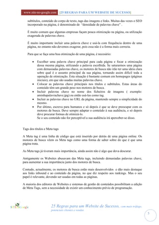 www.site-no-google.com [25 REGRAS PARA UM WEBSITE DE SUCESSO]

   subtítulos, conteúdo do corpo de texto, tags das imagens e links. Muitas das vezes o SEO
   incorporado na página, é denominado de “densidade de palavras chave” .

   É muito comum que algumas empresas façam pouca otimização na página, ou utilização
   exagerada de palavras chave.

   É muito importante incluir uma palavra chave e usá-la com frequência dentro de uma
   página, no entanto não devemos exagerar, pois essa não é a forma mais correcta.

   Para que se faça uma boa otimização de uma página, é necesário:

          Escolher uma palavra chave principal para cada página e focar a otimização
           dessa mesma página, utilizando a palavra escolhida. Se saturarmos uma página
           com demasiadas palavras chave, os motores de busca não irão ter uma ideia clara
           sobre qual é o assunto principal da sua página, tornando assim difícil toda a
           operação de otimização. Esta situação é bastante comum em homepages (páginas
           iniciais), em que são usadas muitas palavras chave.
          Colocar as palavras chave principais nos títulos e subtítulos. Estas áreas do
           conteúdo têm um grande peso nos motores de busca.
          Incluir palavras chave no nome dos ficheiros de imagens ( exemplo:
           aminhapalavrachave.jpg) ou então usá-las como tag.
          Incluir as palavras chave no URL da página, mantendo sempre a simplicidade do
           mesmo.
          Por último, escreva para humanos e só depois é que se deve preocupar com os
           motores de busca. Deve sempre adaptar o conteúdo à sua audiência, e só depois
           deve procurar formas de otimizá-lo.
           Se o seu conteúdo não for perceptível a sua audiência irá aperceber-se disso.


Tags dos títulos e Meta tags

A Meta tag é uma linha de código que está inserido por detrás de uma página online. Os
motores de busca vêem os Meta tags como uma forma de saber sobre do que é que uma
página trata.

As Meta tags já tiveram mais importância, ainda assim não é algo que deva descurar.

Antigamente os Websites abusavam das Meta tags, incluindo demasiadas palavras chave,
para aumentar a sua importância junto dos motores de busca.

Contudo, actualmente, os motores de busca estão mais desenvolvidos e dão mais destaque
aos links inbound e ao conteúdo da página, no que diz respeito aos rankings. Mas o seu
papel é relevante, devendo ser usadas em todas as páginas.

A maioria dos editores de Websites e sistemas de gestão de conteúdos possibilitam a edição
de Meta Tags, sem a necessidade de existir um conhecimento prévio de programação.




                      25 Regras para um Website de Sucesso, com mais tráfego,
                      potenciais clientes e vendas
                                                                                              5
 