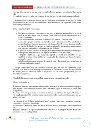 www.site-no-google.com [25 REGRAS PARA UM WEBSITE DE SUCESSO]

Será que isto quer dizer que um bom conteúdo não tem qualquer importância? Felizmente
não.
O estudo de Stanford revelou que o design de um site não é o único indicador de qualidade.

O design pode ser o primeiro teste no que diz respeito à credibilidade de um site. Se falhar
neste critério, os utilizadores irão ter tendência para abandonar o site e procurar outras fontes
de informação e serviços.

Dicas para um site com bom design:

    Um bom uso das cores – use as cores que mais se adequam à sua audiência, a fim de
     atrair a sua atenção para os elementos chave. Não deve dar o mesmo destaque a
     todos os elementos.
     Evite misturar muitas cores num só website , use apenas 2 a 4 cores base.
    Animações, gadjets e media – evite tudo o que é desnecessário. Não use flash só
     porque fica bem. Na maioria dos casos não é aconselhável ouso de fundos animados
     ou música de fundo. Use apenas os media e animações que estejam relacionados e
     que suportem o conteúdo e informação do seu Website.
    Layout – Crie uma estrutura de navegação simples e organize os elementos da página
     numa grelha. Não tenha receio de espaços em branco. Evite o excesso.
    Tipografia – certifique-se que o seu site é legível. Use fontes com tamanho e cor que
     facilitem a leitura. Para facilitar a visualização das páginas, use listas, tópicos e
     parágrafos curtos.
     A informação deve estar disposta da esquerda para a direita e do topo para a base, se
     o idioma usado assim o exigir.

O design é importante mas não descure o conteúdo, pois no final das contas isso é que
interessa. Um website com design pode convencer os visitantes a ficarem por mais tempo.
No entanto, não irão olhar duas vezes se o conteúdo não for aquele que procuram, e se não
estiver bem organizado.

Afinal não há uma segunda oportunidade para criar uma primeira impressão.

Manter a consistência

É essencial manter a consistência de um Website utilizando os mesmos elementos de página
para página. Estes elementos incluem: cores, tamanhos, layout e colocação de todos estes
componentes.
As cores, convém, que sejam as mesmas, as fontes e a estrutura do layout. O menu de
navegação deve também encontrar-se no mesmo sítio, independentemente da página em que
esteja a navegar.

Na estrutura de um Website, normalmente tem 3 páginas – uma para a homepage, uma para
o conteúdo e outra para formulários.
Por exemplo: a homepage irá ter um layout diferente de uma página para uma campanha de
PPC.
Se alguns elementos do layout se mantiverem constantes de página para página, irá ajudar o
utilizador a não se sentir perdido.


                        25 Regras para um Website de Sucesso, com mais tráfego,
                        potenciais clientes e vendas
                                                                                                    8
 
