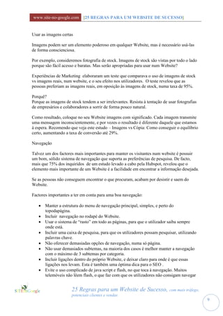 www.site-no-google.com [25 REGRAS PARA UM WEBSITE DE SUCESSO]


Usar as imagens certas

Imagens podem ser um elemento poderoso em qualquer Website, mas é necessário usá-las
de forma conscienciosa.

Por exemplo, consideremos fotografia de stock. Imagens de stock são vistas por todo o lado
porque são fácil acesso e baratas. Mas serão apropriadas para usar num Website?

Experiências de Marketing elaboraram um teste que comparava o uso de imagens de stock
vs imagens reais, num website, e o seu efeito nos utilizadores. O teste revelou que as
pessoas preferiam as imagens reais, em oposição às imagens de stock, numa taxa de 95%.

Porquê?
Porque as imagens de stock tendem a ser irrelevantes. Resista à tentação de usar fotografias
de empresários e colaboradores a sorrir de forma pouco natural.

Como resultado, coloque no seu Website imagens com significado. Cada imagem transmite
uma mensagem inconscientemente, e por vezes o resultado é diferente daquele que estamos
à espera. Recomendo que veja este estudo – Imagens vs Cópia: Como conseguir o equilíbrio
certo, aumentando a taxa de conversão até 29%.

Navegação

Talvez um dos factores mais importantes para manter os visitantes num website é possuir
um bom, sólido sistema de navegação que suporta as preferências de pesquisa. De facto,
mais que 75% dos inquiridos de um estudo levado a cabo pela Hubspot, revelou que o
elemento mais importante de um Website é a facilidade em encontrar a informação desejada.

Se as pessoas não conseguem encontrar o que procuram, acabam por desistir e saem do
Website.

Factores importantes a ter em conta para uma boa navegação:

    Manter a estrutura do menu de navegação principal, simples, e perto do
     topodapágina.
    Incluir navegação no rodapé do Website.
    Usar o sistema de “rasto” em todo as páginas, para que o utilizador saiba sempre
     onde está.
    Incluir uma caixa de pesquisa, para que os utilizadores possam pesquisar, utilizando
     palavras chave.
    Não oferecer demasiadas opções de navegação, numa só página.
    Não usar demasiados subtemas, na maioria dos casos é melhor manter a navegação
     com o máximo de 3 subtemas por categoria.
    Incluir ligações dentro do próprio Website, e deixar claro para onde é que essas
     ligações nos levam. Esta é também uma óptima dica para o SEO .
    Evite o uso complicado de java script e flash, no que toca à navegação. Muitos
     telemóveis não lêem flash, o que faz com que os utilizadores não consigam navegar


                      25 Regras para um Website de Sucesso, com mais tráfego,
                      potenciais clientes e vendas
                                                                                               9
 
