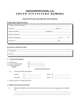 ASEGURADORA RURAL, S.A. 
G R U P O F I N A N C I E R O BANRURAL 
SOLICITUD PARA SEGUROS DE TRANSPORTE 
DATOS DEL SOLICITANTE: 
Nombres y apellidos completos: _____________________________________________________________________ 
Dirección _______________________________________________________________ Teléfono: _______________ 
Número de Cédula: ________________________________________ Extendida en: ___________________________ 
Fecha de Nacimiento: _____________________________________________________________________________ 
Profesión u Ocupación: _________________________________________________________ Sexo: F  M  
Estado Civil: ________________________________________________________________ NIT: _______________ 
DATOS DEL CONSIGNATARIO: 
Consignatario: ____________________________________________________________________________________ 
Dirección: _______________________________________________________________________________________ 
1. VALOR ASEGURABLE: 
1.1 Valor Factura Q. _______________________ 
1.2 Gastos Complementario Q. _______________________ 
1.3 Derechos Aduanales Q _______________________ 
TOTAL Q 
1.4 Limite por vehículo transportador: 
Camión: Q. _________________________ Avión: Q. _________________________ 
Ferrocarril: Q _________________________ Barco: Q __________________________ 
1.5 Límite en puerto y/o bodegas intermedias: 
2. SOBRE LOS SIGUIENTES BIENES: 
2.1 Descripción detallada: (indicar clase de mercadería, número de bultos, marcas, empaque, pesos, medidas, 
etc.) 
______________________________________________________________________________________ 
______________________________________________________________________________________ 
______________________________________________________________________________________ 
 