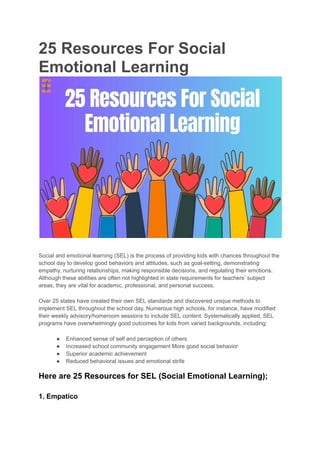 25 Resources For Social
Emotional Learning
Social and emotional learning (SEL) is the process of providing kids with chances throughout the
school day to develop good behaviors and attitudes, such as goal-setting, demonstrating
empathy, nurturing relationships, making responsible decisions, and regulating their emotions.
Although these abilities are often not highlighted in state requirements for teachers’ subject
areas, they are vital for academic, professional, and personal success.
Over 25 states have created their own SEL standards and discovered unique methods to
implement SEL throughout the school day. Numerous high schools, for instance, have modified
their weekly advisory/homeroom sessions to include SEL content. Systematically applied, SEL
programs have overwhelmingly good outcomes for kids from varied backgrounds, including:
● Enhanced sense of self and perception of others
● Increased school community engagement More good social behavior
● Superior academic achievement
● Reduced behavioral issues and emotional strife
Here are 25 Resources for SEL (Social Emotional Learning);
1. Empatico
 