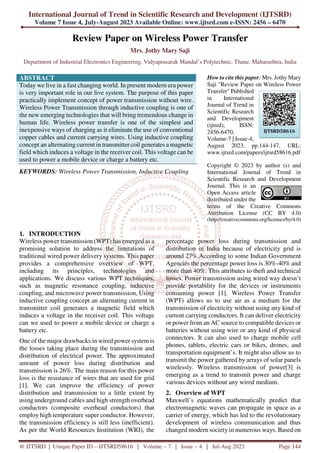 International Journal of Trend in Scientific Research and Development (IJTSRD)
Volume 7 Issue 4, July-August 2023 Available Online: www.ijtsrd.com e-ISSN: 2456 – 6470
@ IJTSRD | Unique Paper ID – IJTSRD58616 | Volume – 7 | Issue – 4 | Jul-Aug 2023 Page 144
Review Paper on Wireless Power Transfer
Mrs. Jothy Mary Saji
Department of Industrial Electronics Engineering, Vidyaprasarak Mandal’s Polytechnic, Thane, Maharashtra, India
ABSTRACT
Today we live in a fast changing world. In present modern era power
is very important role in our live system. The purpose of this paper
practically implement concept of power transmission without wire.
Wireless Power Transmission through inductive coupling is one of
the new emerging technologies that will bring tremendous change in
human life. Wireless power transfer is one of the simplest and
inexpensive ways of charging as it eliminate the use of conventional
copper cables and current carrying wires. Using inductive coupling
concept an alternating current in transmitter coil generates a magnetic
field which induces a voltage in the receiver coil. This voltage can be
used to power a mobile device or charge a battery etc.
KEYWORDS: Wireless Power Transmission, Inductive Coupling
How to cite this paper: Mrs. Jothy Mary
Saji "Review Paper on Wireless Power
Transfer" Published
in International
Journal of Trend in
Scientific Research
and Development
(ijtsrd), ISSN:
2456-6470,
Volume-7 | Issue-4,
August 2023, pp.144-147, URL:
www.ijtsrd.com/papers/ijtsrd58616.pdf
Copyright © 2023 by author (s) and
International Journal of Trend in
Scientific Research and Development
Journal. This is an
Open Access article
distributed under the
terms of the Creative Commons
Attribution License (CC BY 4.0)
(http://creativecommons.org/licenses/by/4.0)
1. INTRODUCTION
Wireless power transmission (WPT) has emerged as a
promising solution to address the limitations of
traditional wired power delivery systems. This paper
provides a comprehensive overview of WPT,
including its principles, technologies and
applications. We discuss various WPT techniques,
such as magnetic resonance coupling, inductive
coupling, and microwave power transmission, Using
inductive coupling concept an alternating current in
transmitter coil generates a magnetic field which
induces a voltage in the receiver coil. This voltage
can we used to power a mobile device or charge a
battery etc.
One of the major drawbacks in wired power system is
the losses taking place during the transmission and
distribution of electrical power. The approximated
amount of power loss during distribution and
transmission is 26%. The main reason for this power
loss is the resistance of wires that are used for grid
[1]. We can improve the efficiency of power
distribution and transmission to a little extent by
using underground cables and high strength overhead
conductors (composite overhead conductors) that
employ high temperature super conductor. However,
the transmission efficiency is still less (inefficient).
As per the World Resources Institution (WRI), the
percentage power loss during transmission and
distribution in India because of electricity grid is
around 27%.According to some Indian Government
Agencies the percentage power loss is 30%-40% and
more than 40%. This attributes to theft and technical
losses. Power transmission using wired way doesn’t
provide portability for the devices or instruments
consuming power [1]. Wireless Power Transfer
(WPT) allows us to use air as a medium for the
transmission of electricity without using any kind of
current carrying conductors. It can deliver electricity
or power from an AC source to compatible devices or
batteries without using wire or any kind of physical
connectors. It can also used to charge mobile cell
phones, tablets, electric cars or bikes, drones, and
transportation equipment’s. It might also allow us to
transmit the power gathered by arrays of solar panels
wirelessly. Wireless transmission of power[3] is
emerging as a trend to transmit power and charge
various devices without any wired medium.
2. Overview of WPT
Maxwell’s equations mathematically predict that
electromagnetic waves can propagate in space as a
carrier of energy, which has led to the revolutionary
development of wireless communication and thus
changed modern society in numerous ways. Based on
IJTSRD58616
 
