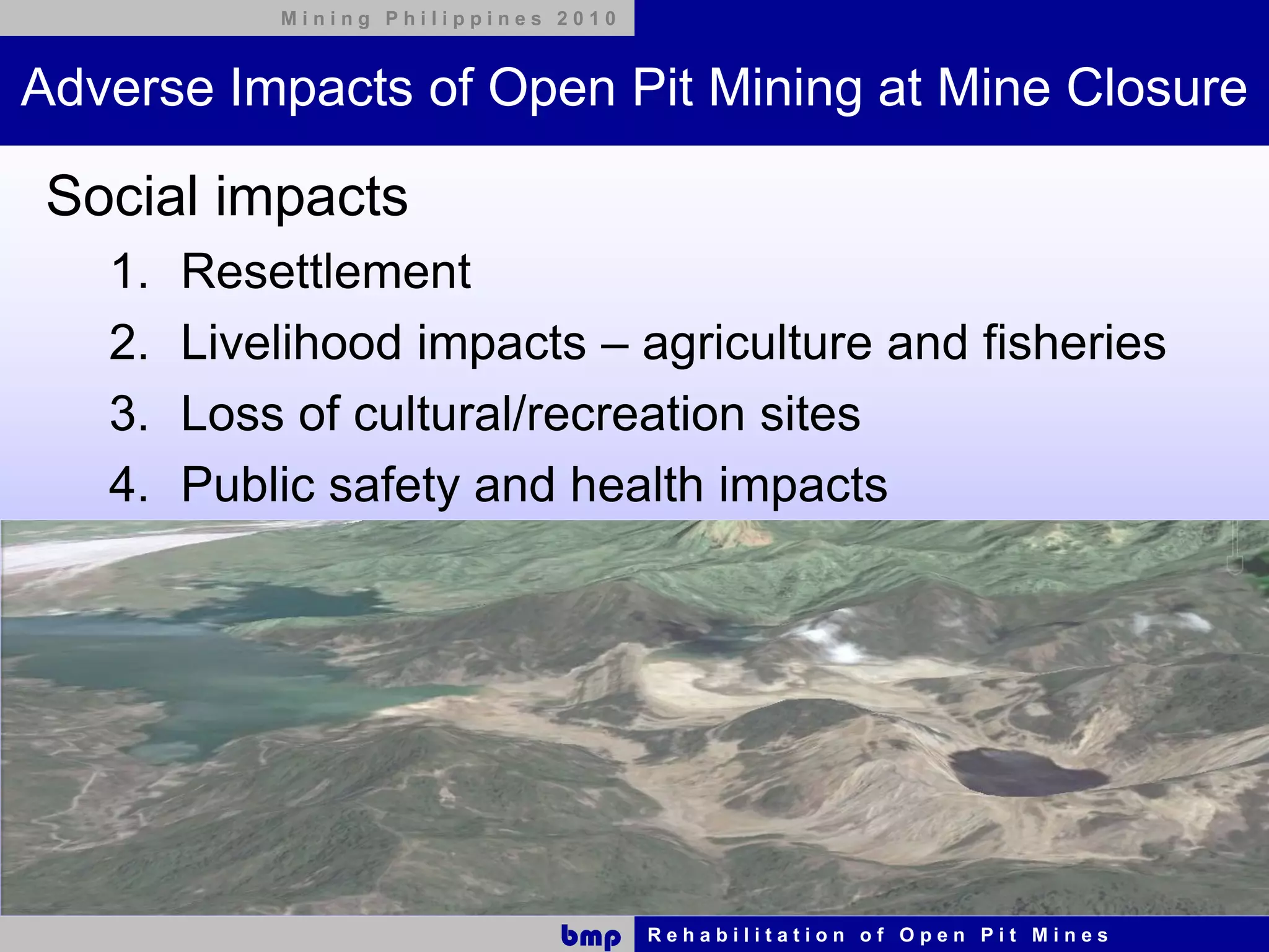 Mining Philippines 2010



Adverse Impacts of Open Pit Mining at Mine Closure

 Social impacts
   1.   Resettlement
   2.   Livelihood impacts – agriculture and fisheries
   3.   Loss of cultural/recreation sites
   4.   Public safety and health impacts




                               bmp    Rehabilitation of Open Pit Mines
 