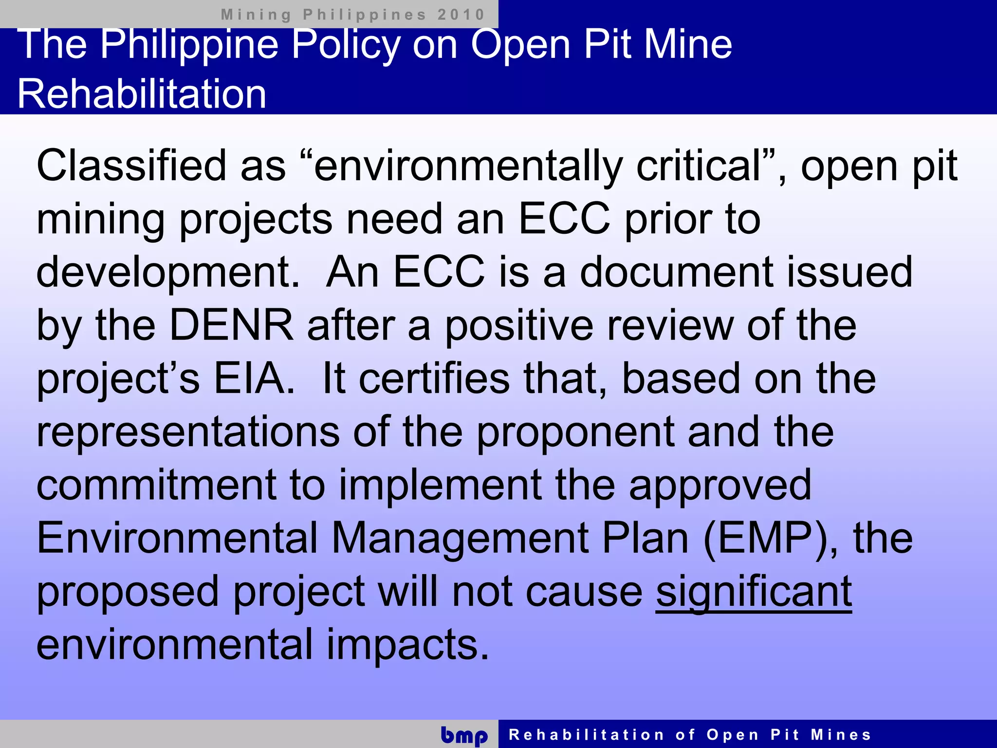 Mining Philippines 2010

The Philippine Policy on Open Pit Mine
Rehabilitation
 Classified as “environmentally critical”, open pit
 mining projects need an ECC prior to
 development. An ECC is a document issued
 by the DENR after a positive review of the
 project’s EIA. It certifies that, based on the
 representations of the proponent and the
 commitment to implement the approved
 Environmental Management Plan (EMP), the
 proposed project will not cause significant
 environmental impacts.
                              bmp    Rehabilitation of Open Pit Mines
 