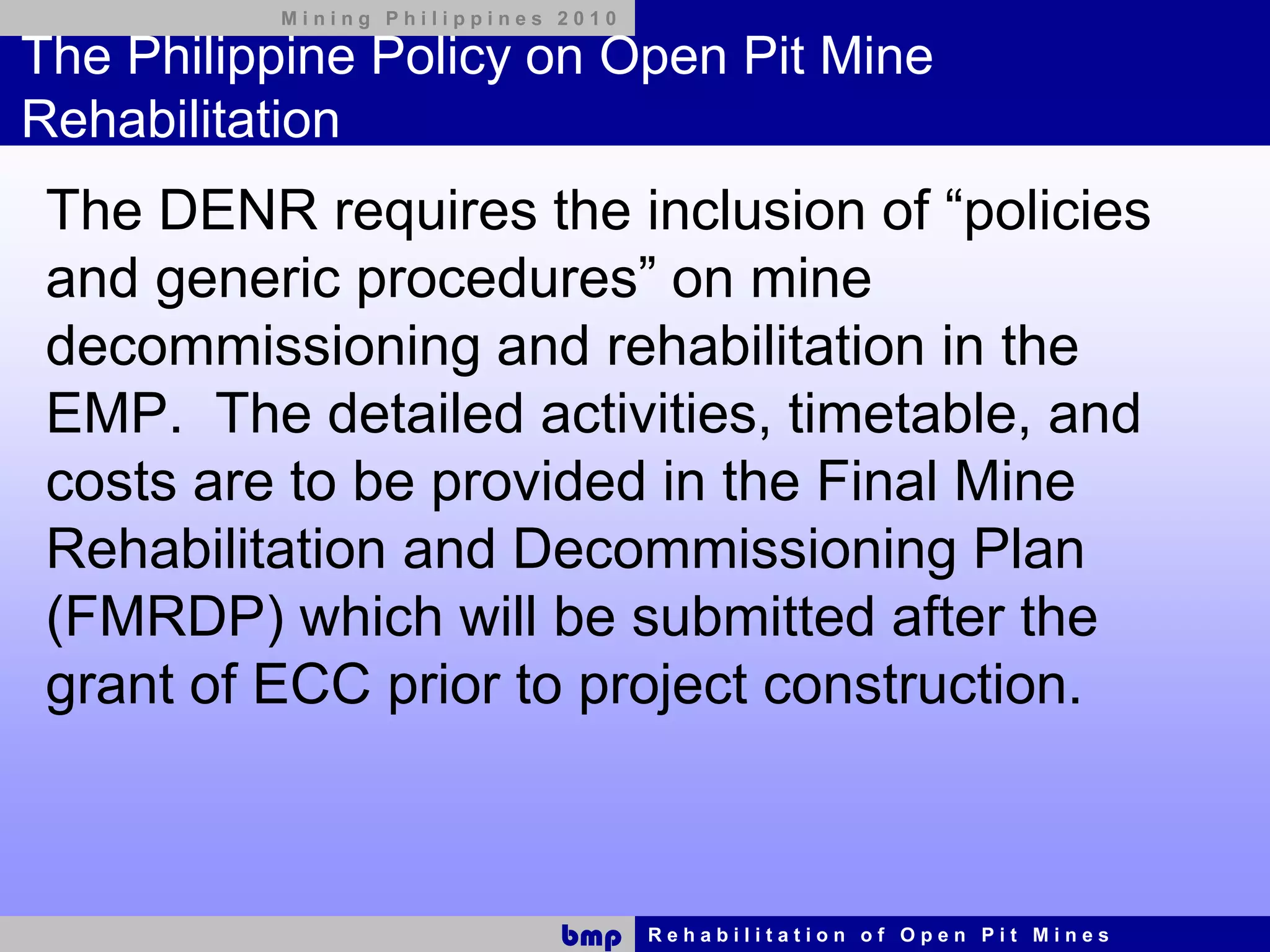 Mining Philippines 2010

The Philippine Policy on Open Pit Mine
Rehabilitation
 The DENR requires the inclusion of “policies
 and generic procedures” on mine
 decommissioning and rehabilitation in the
 EMP. The detailed activities, timetable, and
 costs are to be provided in the Final Mine
 Rehabilitation and Decommissioning Plan
 (FMRDP) which will be submitted after the
 grant of ECC prior to project construction.



                             bmp    Rehabilitation of Open Pit Mines
 