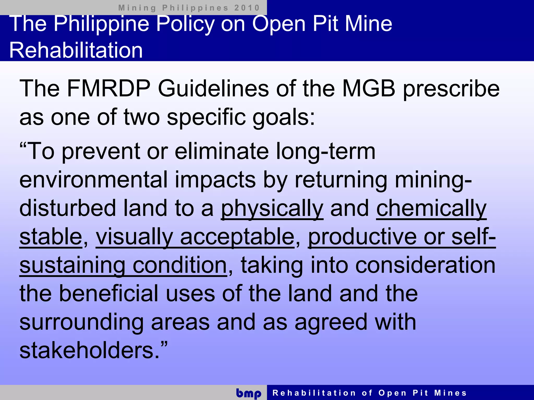 Mining Philippines 2010

The Philippine Policy on Open Pit Mine
Rehabilitation
 The FMRDP Guidelines of the MGB prescribe
 as one of two specific goals:
 “To prevent or eliminate long-term
 environmental impacts by returning mining-
 disturbed land to a physically and chemically
 stable, visually acceptable, productive or self-
 sustaining condition, taking into consideration
 the beneficial uses of the land and the
 surrounding areas and as agreed with
 stakeholders.”
                             bmp    Rehabilitation of Open Pit Mines
 