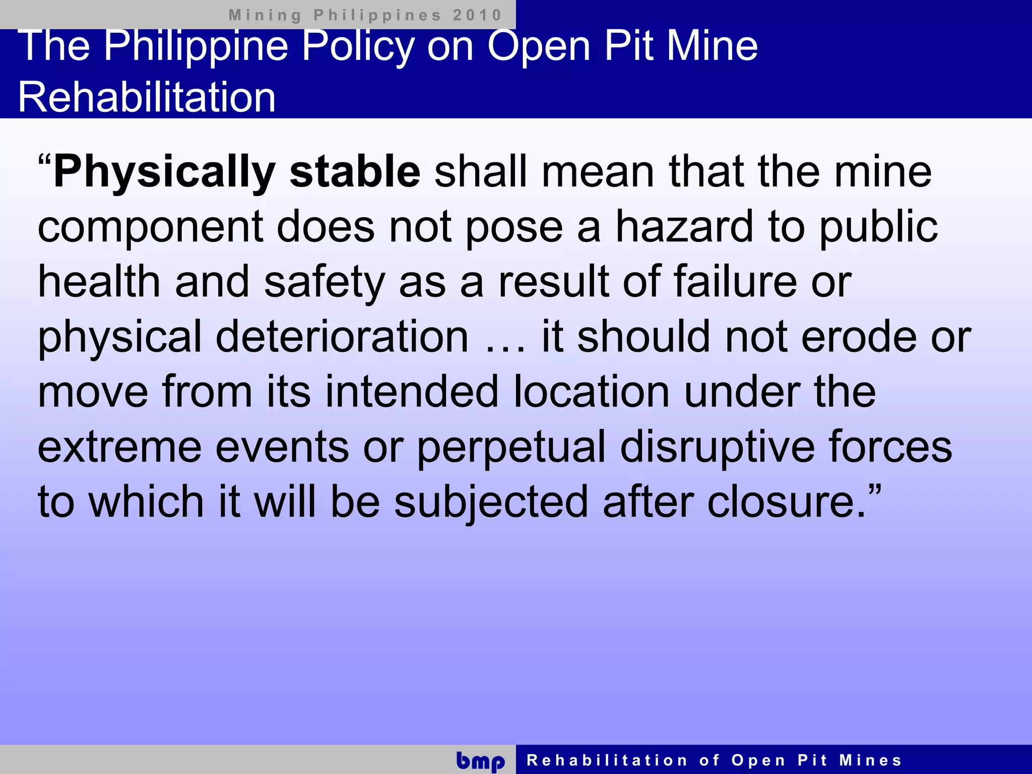 Mining Philippines 2010

The Philippine Policy on Open Pit Mine
Rehabilitation
 “Physically stable shall mean that the mine
 component does not pose a hazard to public
 health and safety as a result of failure or
 physical deterioration … it should not erode or
 move from its intended location under the
 extreme events or perpetual disruptive forces
 to which it will be subjected after closure.”




                             bmp    Rehabilitation of Open Pit Mines
 