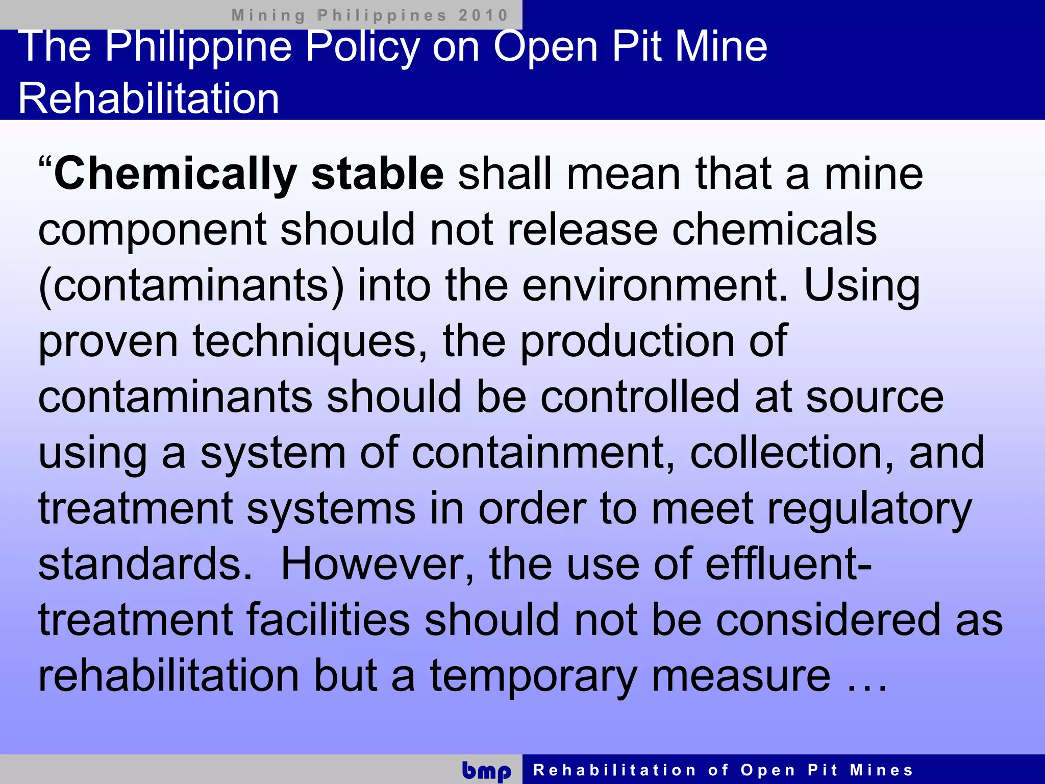 Mining Philippines 2010

The Philippine Policy on Open Pit Mine
Rehabilitation
 “Chemically stable shall mean that a mine
 component should not release chemicals
 (contaminants) into the environment. Using
 proven techniques, the production of
 contaminants should be controlled at source
 using a system of containment, collection, and
 treatment systems in order to meet regulatory
 standards. However, the use of effluent-
 treatment facilities should not be considered as
 rehabilitation but a temporary measure …
                             bmp    Rehabilitation of Open Pit Mines
 