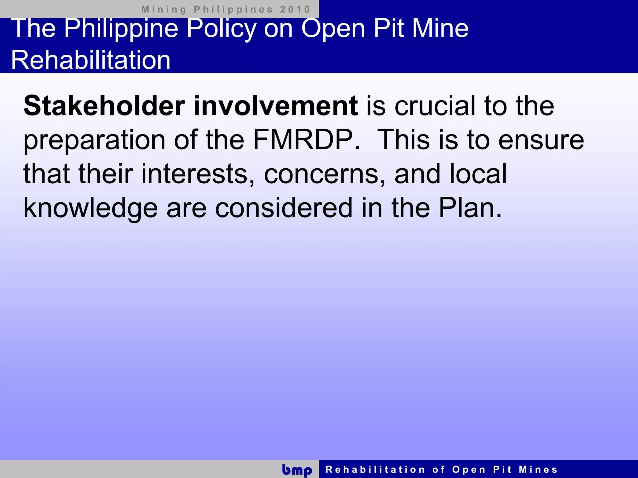 Mining Philippines 2010

The Philippine Policy on Open Pit Mine
Rehabilitation
 Stakeholder involvement is crucial to the
 preparation of the FMRDP. This is to ensure
 that their interests, concerns, and local
 knowledge are considered in the Plan.




                             bmp    Rehabilitation of Open Pit Mines
 