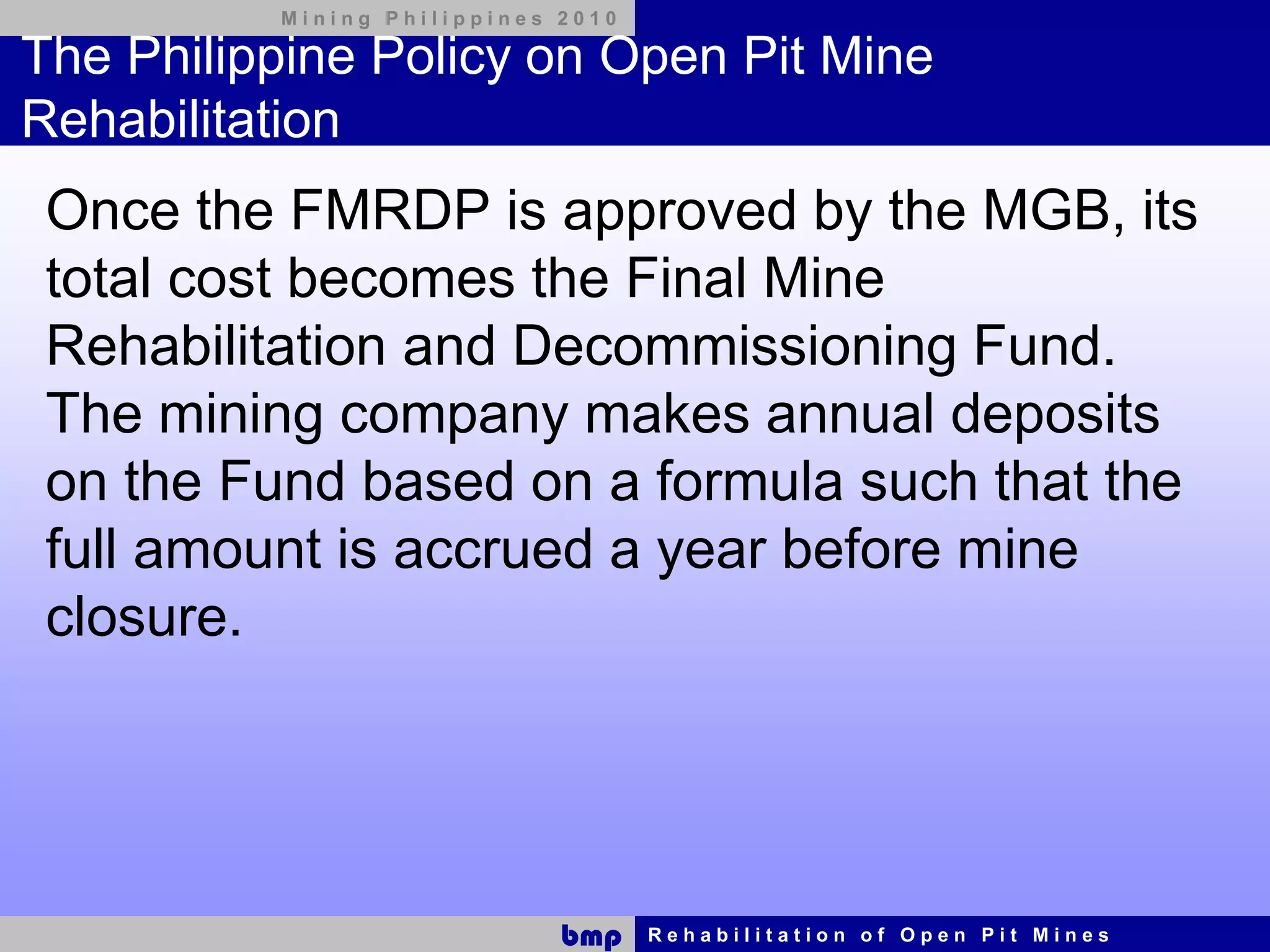 Mining Philippines 2010

The Philippine Policy on Open Pit Mine
Rehabilitation
 Once the FMRDP is approved by the MGB, its
 total cost becomes the Final Mine
 Rehabilitation and Decommissioning Fund.
 The mining company makes annual deposits
 on the Fund based on a formula such that the
 full amount is accrued a year before mine
 closure.




                             bmp    Rehabilitation of Open Pit Mines
 