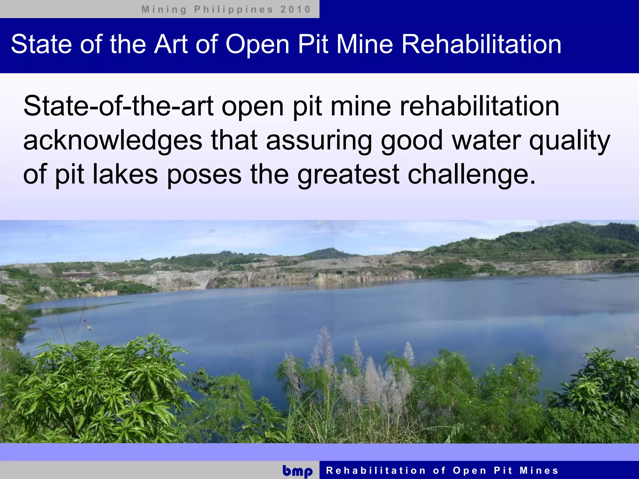 Mining Philippines 2010



State of the Art of Open Pit Mine Rehabilitation

 State-of-the-art open pit mine rehabilitation
 acknowledges that assuring good water quality
 of pit lakes poses the greatest challenge.




                              bmp    Rehabilitation of Open Pit Mines
 