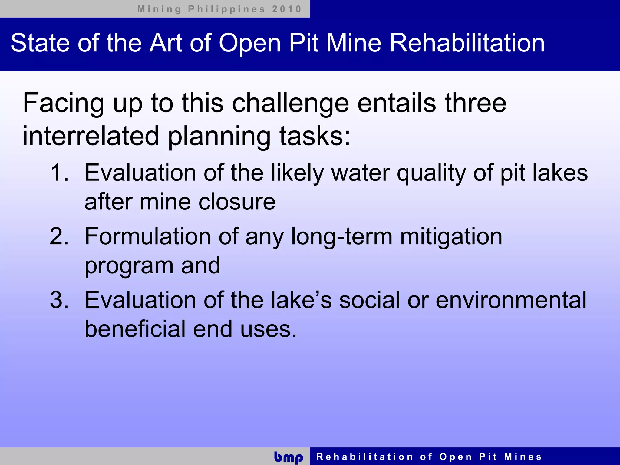 Mining Philippines 2010



State of the Art of Open Pit Mine Rehabilitation

 Facing up to this challenge entails three
 interrelated planning tasks:
   1. Evaluation of the likely water quality of pit lakes
      after mine closure
   2. Formulation of any long-term mitigation
      program and
   3. Evaluation of the lake’s social or environmental
      beneficial end uses.




                              bmp    Rehabilitation of Open Pit Mines
 