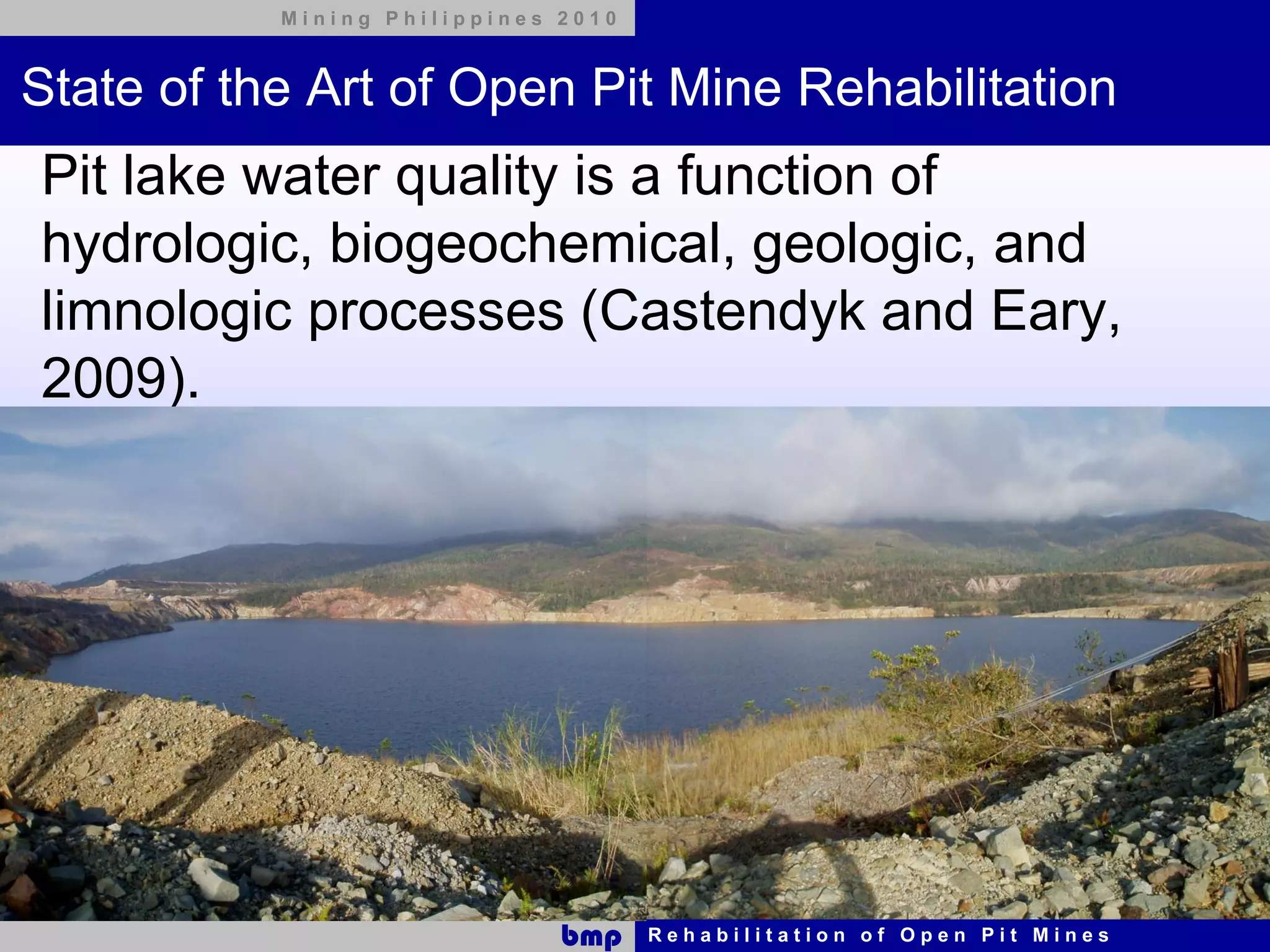 Mining Philippines 2010



State of the Art of Open Pit Mine Rehabilitation
Pit lake water quality is a function of
hydrologic, biogeochemical, geologic, and
limnologic processes (Castendyk and Eary,
2009).




                              bmp    Rehabilitation of Open Pit Mines
 