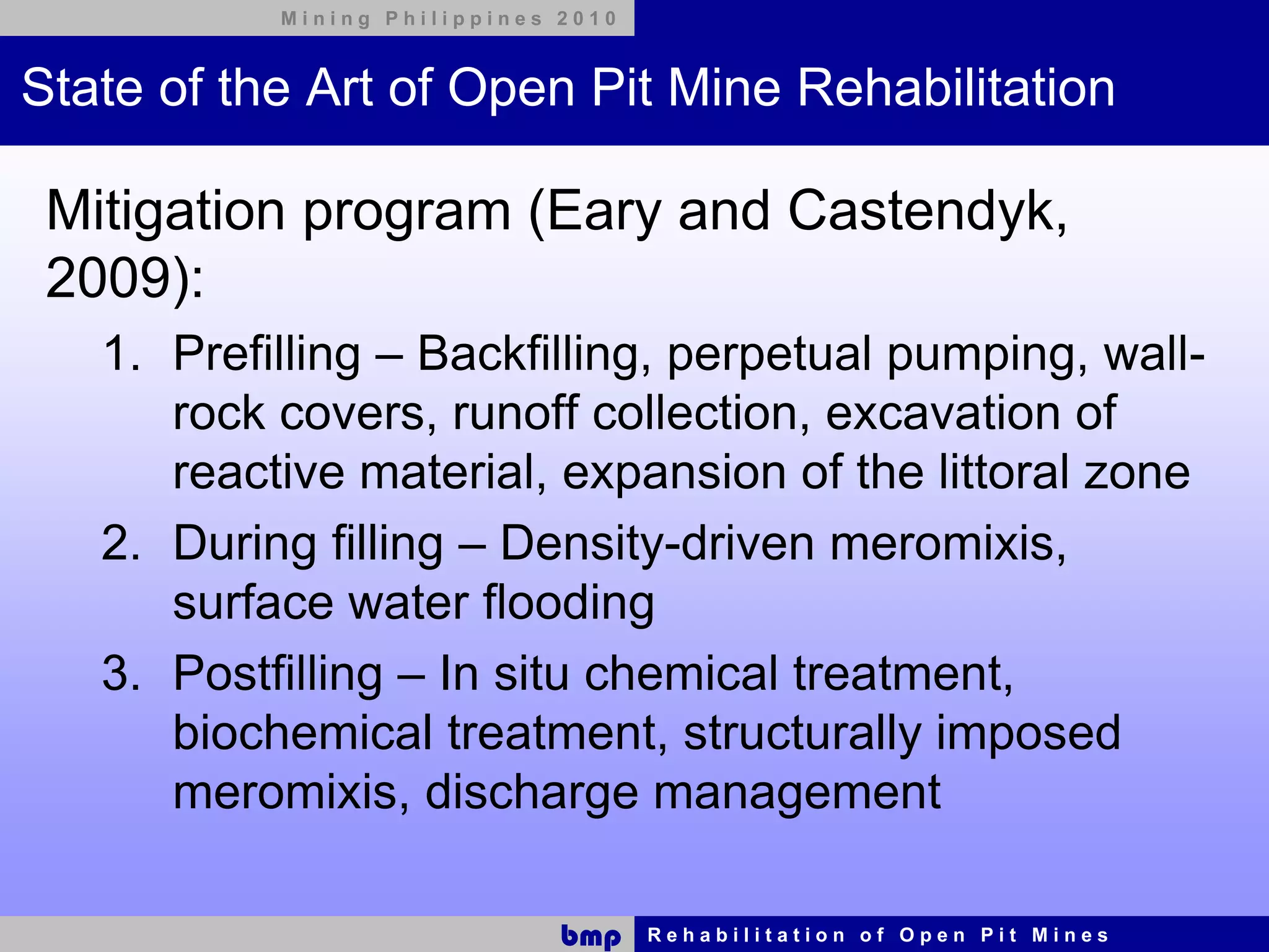 Mining Philippines 2010



State of the Art of Open Pit Mine Rehabilitation

 Mitigation program (Eary and Castendyk,
 2009):
   1. Prefilling – Backfilling, perpetual pumping, wall-
      rock covers, runoff collection, excavation of
      reactive material, expansion of the littoral zone
   2. During filling – Density-driven meromixis,
      surface water flooding
   3. Postfilling – In situ chemical treatment,
      biochemical treatment, structurally imposed
      meromixis, discharge management

                              bmp    Rehabilitation of Open Pit Mines
 