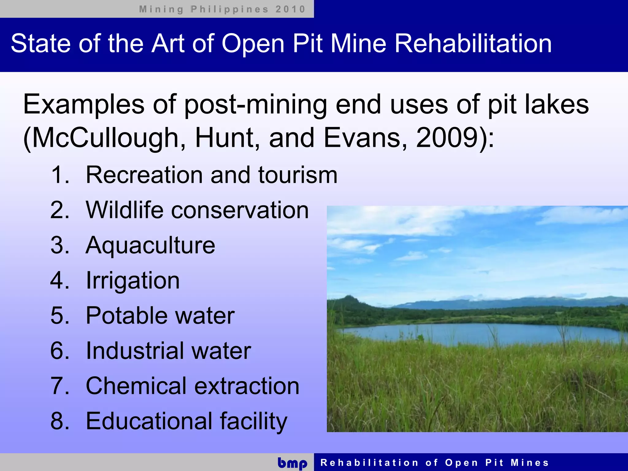Mining Philippines 2010



State of the Art of Open Pit Mine Rehabilitation

 Examples of post-mining end uses of pit lakes
 (McCullough, Hunt, and Evans, 2009):
   1.   Recreation and tourism
   2.   Wildlife conservation
   3.   Aquaculture
   4.   Irrigation
   5.   Potable water
   6.   Industrial water
   7.   Chemical extraction
   8.   Educational facility
                               bmp    Rehabilitation of Open Pit Mines
 