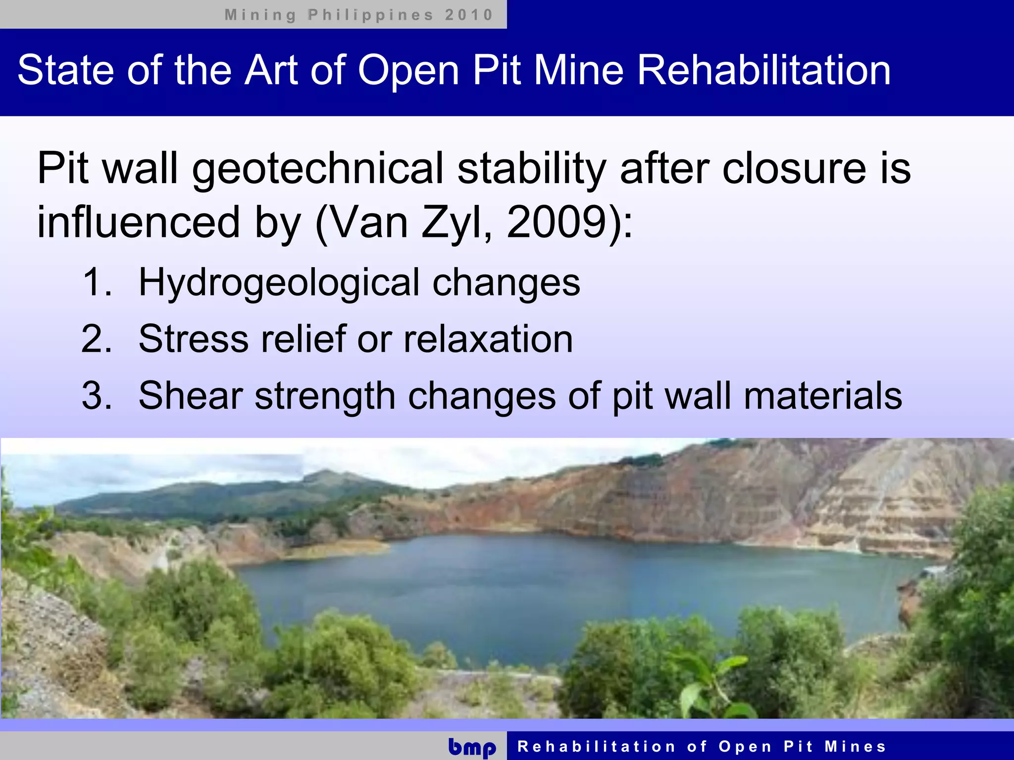 Mining Philippines 2010



State of the Art of Open Pit Mine Rehabilitation

 Pit wall geotechnical stability after closure is
 influenced by (Van Zyl, 2009):
   1. Hydrogeological changes
   2. Stress relief or relaxation
   3. Shear strength changes of pit wall materials




                              bmp    Rehabilitation of Open Pit Mines
 
